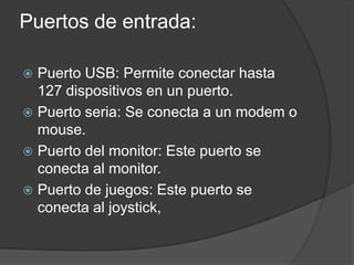 Puertos de entrada:
Puerto USB: Permite conectar hasta
127 dispositivos en un puerto.
Puerto seria: Se conecta a un modem o
mouse.
Puerto del monitor: Este puerto se
conecta al monitor.
Puerto de juegos: Este puerto se
conecta al joystick,