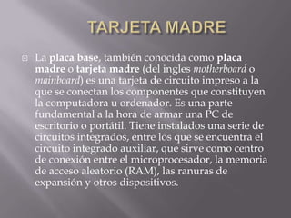   La placa base, también conocida como placa
    madre o tarjeta madre (del ingles motherboard o
    mainboard) es una tarjeta de circuito impreso a la
    que se conectan los componentes que constituyen
    la computadora u ordenador. Es una parte
    fundamental a la hora de armar una PC de
    escritorio o portátil. Tiene instalados una serie de
    circuitos integrados, entre los que se encuentra el
    circuito integrado auxiliar, que sirve como centro
    de conexión entre el microprocesador, la memoria
    de acceso aleatorio (RAM), las ranuras de
    expansión y otros dispositivos.
 