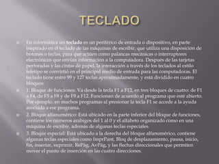    En informática un teclado es un periférico de entrada o dispositivo, en parte
    inspirado en el teclado de las máquinas de escribir, que utiliza una disposición de
    botones o teclas, para que actúen como palancas mecánicas o interruptores
    electrónicos que envían información a la computadora. Después de las tarjetas
    perforadas y las cintas de papel, la interacción a través de los teclados al estilo
    teletipo se convirtió en el principal medio de entrada para las computadoras. El
    teclado tiene entre 99 y 127 teclas aproximadamente, y está dividido en cuatro
    bloques:
   1. Bloque de funciones: Va desde la tecla F1 a F12, en tres bloques de cuatro: de F1
    a F4, de F5 a F8 y de F9 a F12. Funcionan de acuerdo al programa que esté abierto.
    Por ejemplo, en muchos programas al presionar la tecla F1 se accede a la ayuda
    asociada a ese programa.
   2. Bloque alfanumérico: Está ubicado en la parte inferior del bloque de funciones,
    contiene los números arábigos del 1 al 0 y el alfabeto organizado como en una
    máquina de escribir, además de algunas teclas especiales.
   3. Bloque especial: Está ubicado a la derecha del bloque alfanumérico, contiene
    algunas teclas especiales como ImprPant, Bloq de desplazamiento, pausa, inicio,
    fin, insertar, suprimir, RePág, AvPág, y las flechas direccionales que permiten
    mover el punto de inserción en las cuatro direcciones.
 