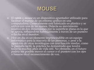    El ratón o mouse es un dispositivo apuntador utilizado para
    facilitar el manejo de un entorno gráfico en una
    computadora. Generalmente está fabricado en plástico y se
    utiliza con una de las manos. Detecta su movimiento
    relativo en dos dimensiones por la superficie plana en la que
    se apoya, reflejándose habitualmente a través de un puntero
    o flecha en el monitor.
   Hoy en día es un elemento imprescindible en un equipo
    informático para la mayoría de las personas, y pese a la
    aparición de otras tecnologías con una función similar, como
    la pantalla táctil, la práctica ha demostrado que tendrá
    todavía muchos años de vida útil. No obstante, en el futuro
    podría ser posible mover el cursor o el puntero con los ojos
    o basarse en el reconocimiento de voz.
 