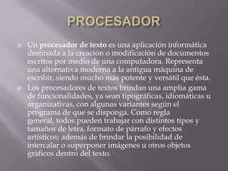    Un procesador de texto es una aplicación informática
    destinada a la creación o modificación de documentos
    escritos por medio de una computadora. Representa
    una alternativa moderna a la antigua máquina de
    escribir, siendo mucho más potente y versátil que ésta.
   Los procesadores de textos brindan una amplia gama
    de funcionalidades, ya sean tipográficas, idiomáticas u
    organizativas, con algunas variantes según el
    programa de que se disponga. Como regla
    general, todos pueden trabajar con distintos tipos y
    tamaños de letra, formato de párrafo y efectos
    artísticos; además de brindar la posibilidad de
    intercalar o superponer imágenes u otros objetos
    gráficos dentro del texto.
 