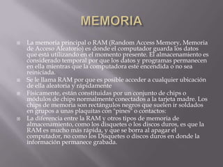    La memoria principal o RAM (Random Access Memory, Memoria
    de Acceso Aleatorio) es donde el computador guarda los datos
    que está utilizando en el momento presente. El almacenamiento es
    considerado temporal por que los datos y programas permanecen
    en ella mientras que la computadora este encendida o no sea
    reiniciada.
   Se le llama RAM por que es posible acceder a cualquier ubicación
    de ella aleatoria y rápidamente
   Físicamente, están constituidas por un conjunto de chips o
    módulos de chips normalmente conectados a la tarjeta madre. Los
    chips de memoria son rectángulos negros que suelen ir soldados
    en grupos a unas plaquitas con "pines" o contactos:
   La diferencia entre la RAM y otros tipos de memoria de
    almacenamiento, como los disquetes o los discos duros, es que la
    RAM es mucho más rápida, y que se borra al apagar el
    computador, no como los Disquetes o discos duros en donde la
    información permanece grabada.
 
