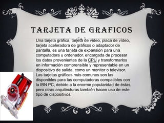 TARJETA DE GRAFICOS
Una tarjeta gráfica, tarjeta de vídeo, placa de vídeo,
tarjeta aceleradora de gráficos o adaptador de
pantalla, es una tarjeta de expansión para una
computadora u ordenador. encargada de procesar
los datos provenientes de la CPU y transformarlos
en información comprensible y representable en un
dispositivo de salida, como un monitor o televisor.
Las tarjetas gráficas más comunes son las
disponibles para las computadoras compatibles con
la IBN PC, debido a la enorme popularidad de éstas,
pero otras arquitecturas también hacen uso de este
tipo de dispositivos.
 