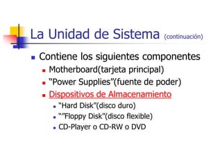 La Unidad de Sistema                          (continuación)


   Contiene los siguientes componentes
       Motherboard(tarjeta principal)
       “Power Supplies”(fuente de poder)
       Dispositivos de Almacenamiento
            “Hard Disk”(disco duro)
            “”Floppy Disk”(disco flexible)
            CD-Player o CD-RW o DVD
 