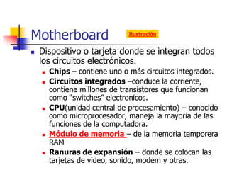 Motherboard                   Ilustración


   Dispositivo o tarjeta donde se integran todos
    los circuitos electrónicos.
       Chips – contiene uno o más circuitos integrados.
       Circuitos integrados –conduce la corriente,
        contiene millones de transistores que funcionan
        como “switches” electronicos.
       CPU(unidad central de procesamiento) – conocido
        como microprocesador, maneja la mayoria de las
        funciones de la computadora.
       Módulo de memoria – de la memoria temporera
        RAM
       Ranuras de expansión – donde se colocan las
        tarjetas de video, sonido, modem y otras.
 
