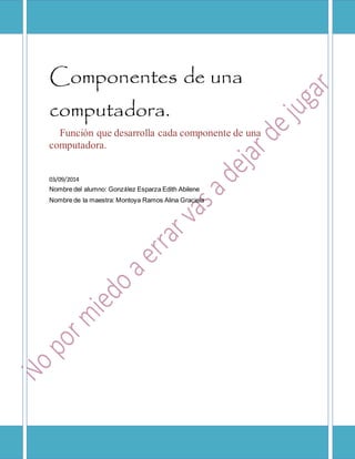 Componentes de una 
computadora. 
Función que desarrolla cada componente de una 
computadora. 
03/09/2014 
Nombre del alumno: González Esparza Edith Abilene 
Nombre de la maestra: Montoya Ramos Alina Graciela 
 