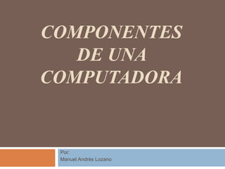 COMPONENTES
DE UNA
COMPUTADORA
Por:
Manuel Andrés Lozano
 