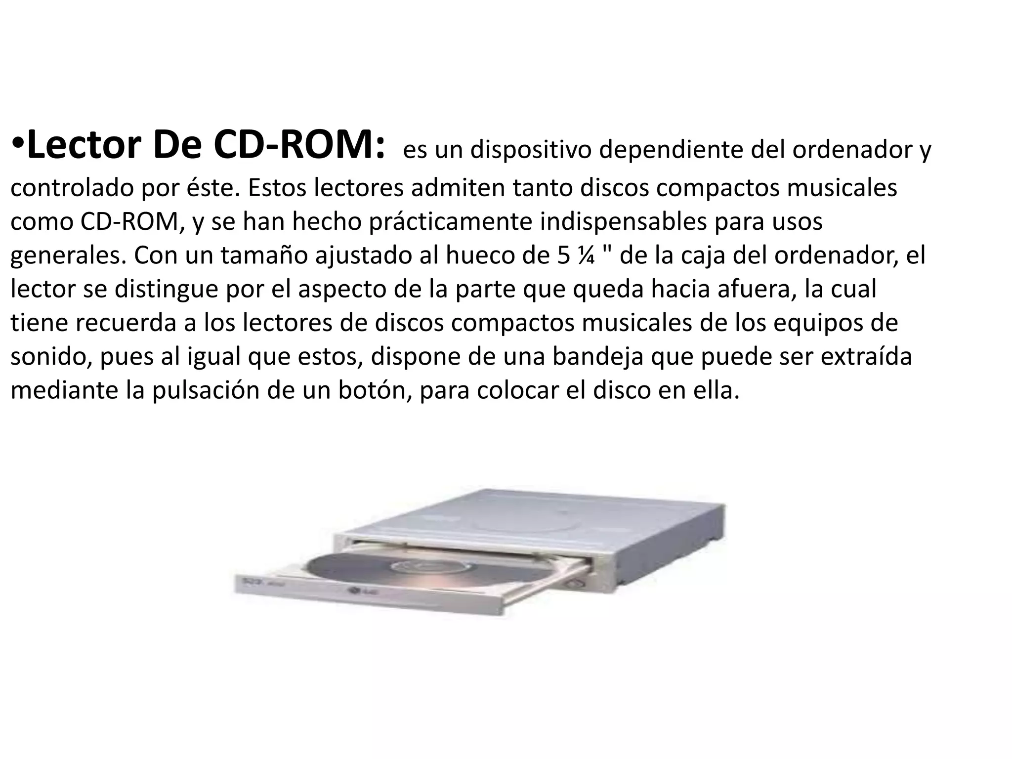 •Lector De CD-ROM: es un dispositivo dependiente del ordenador y
controlado por éste. Estos lectores admiten tanto discos compactos musicales
como CD-ROM, y se han hecho prácticamente indispensables para usos
generales. Con un tamaño ajustado al hueco de 5 ¼ " de la caja del ordenador, el
lector se distingue por el aspecto de la parte que queda hacia afuera, la cual
tiene recuerda a los lectores de discos compactos musicales de los equipos de
sonido, pues al igual que estos, dispone de una bandeja que puede ser extraída
mediante la pulsación de un botón, para colocar el disco en ella.
 