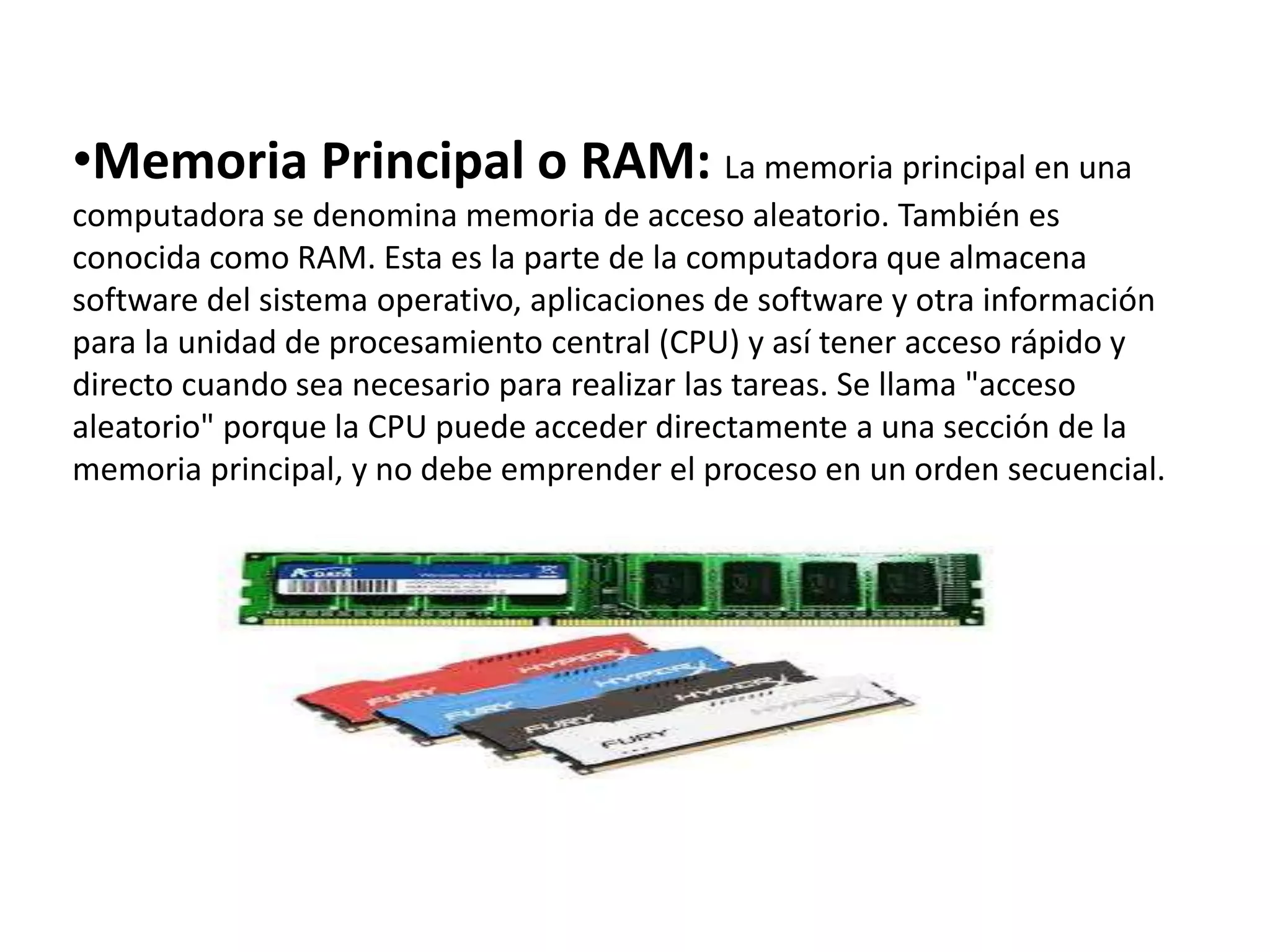 •Memoria Principal o RAM: La memoria principal en una
computadora se denomina memoria de acceso aleatorio. También es
conocida como RAM. Esta es la parte de la computadora que almacena
software del sistema operativo, aplicaciones de software y otra información
para la unidad de procesamiento central (CPU) y así tener acceso rápido y
directo cuando sea necesario para realizar las tareas. Se llama "acceso
aleatorio" porque la CPU puede acceder directamente a una sección de la
memoria principal, y no debe emprender el proceso en un orden secuencial.
 