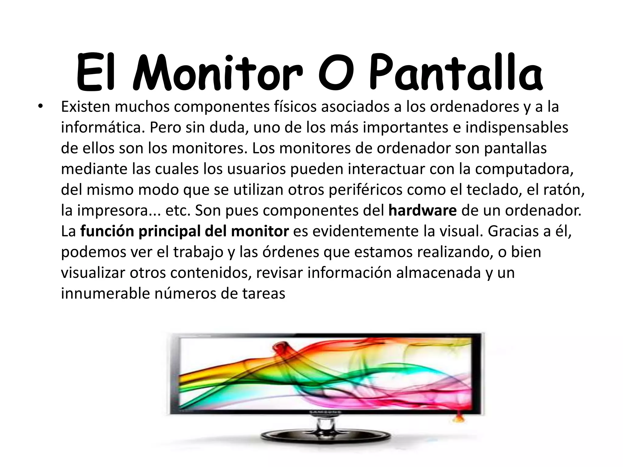 El Monitor O Pantalla• Existen muchos componentes físicos asociados a los ordenadores y a la
informática. Pero sin duda, uno de los más importantes e indispensables
de ellos son los monitores. Los monitores de ordenador son pantallas
mediante las cuales los usuarios pueden interactuar con la computadora,
del mismo modo que se utilizan otros periféricos como el teclado, el ratón,
la impresora... etc. Son pues componentes del hardware de un ordenador.
La función principal del monitor es evidentemente la visual. Gracias a él,
podemos ver el trabajo y las órdenes que estamos realizando, o bien
visualizar otros contenidos, revisar información almacenada y un
innumerable números de tareas
 