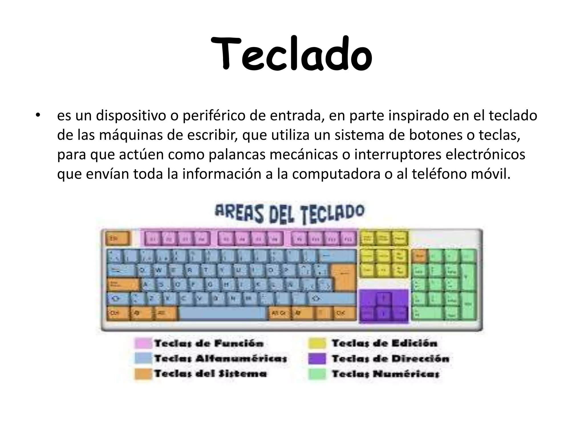 Teclado
• es un dispositivo o periférico de entrada, en parte inspirado en el teclado
de las máquinas de escribir, que utiliza un sistema de botones o teclas,
para que actúen como palancas mecánicas o interruptores electrónicos
que envían toda la información a la computadora o al teléfono móvil.
 
