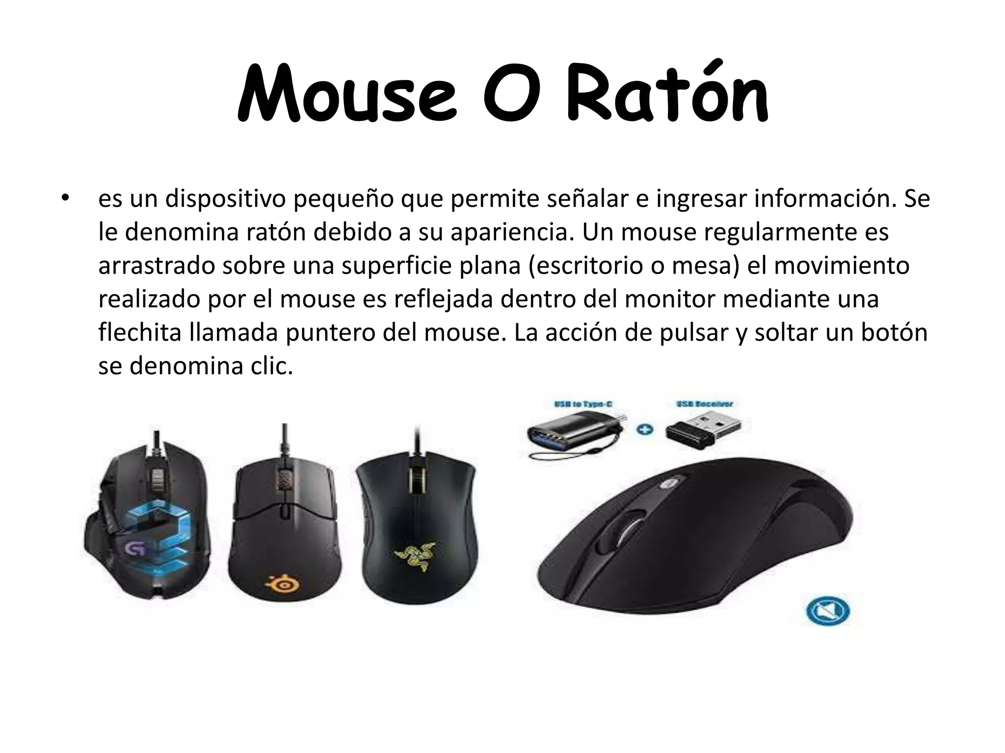 Mouse O Ratón
• es un dispositivo pequeño que permite señalar e ingresar información. Se
le denomina ratón debido a su apariencia. Un mouse regularmente es
arrastrado sobre una superficie plana (escritorio o mesa) el movimiento
realizado por el mouse es reflejada dentro del monitor mediante una
flechita llamada puntero del mouse. La acción de pulsar y soltar un botón
se denomina clic.
 
