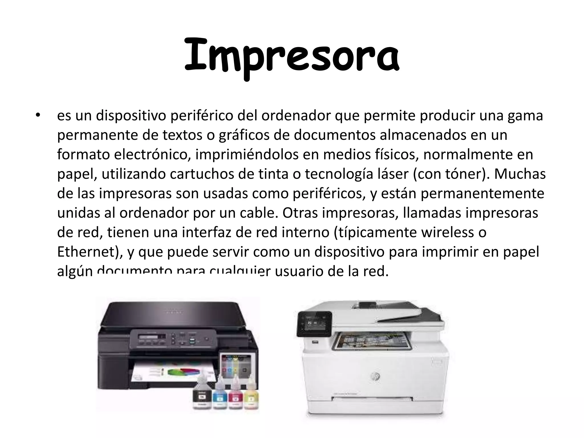 Impresora
• es un dispositivo periférico del ordenador que permite producir una gama
permanente de textos o gráficos de documentos almacenados en un
formato electrónico, imprimiéndolos en medios físicos, normalmente en
papel, utilizando cartuchos de tinta o tecnología láser (con tóner). Muchas
de las impresoras son usadas como periféricos, y están permanentemente
unidas al ordenador por un cable. Otras impresoras, llamadas impresoras
de red, tienen una interfaz de red interno (típicamente wireless o
Ethernet), y que puede servir como un dispositivo para imprimir en papel
algún documento para cualquier usuario de la red.
 