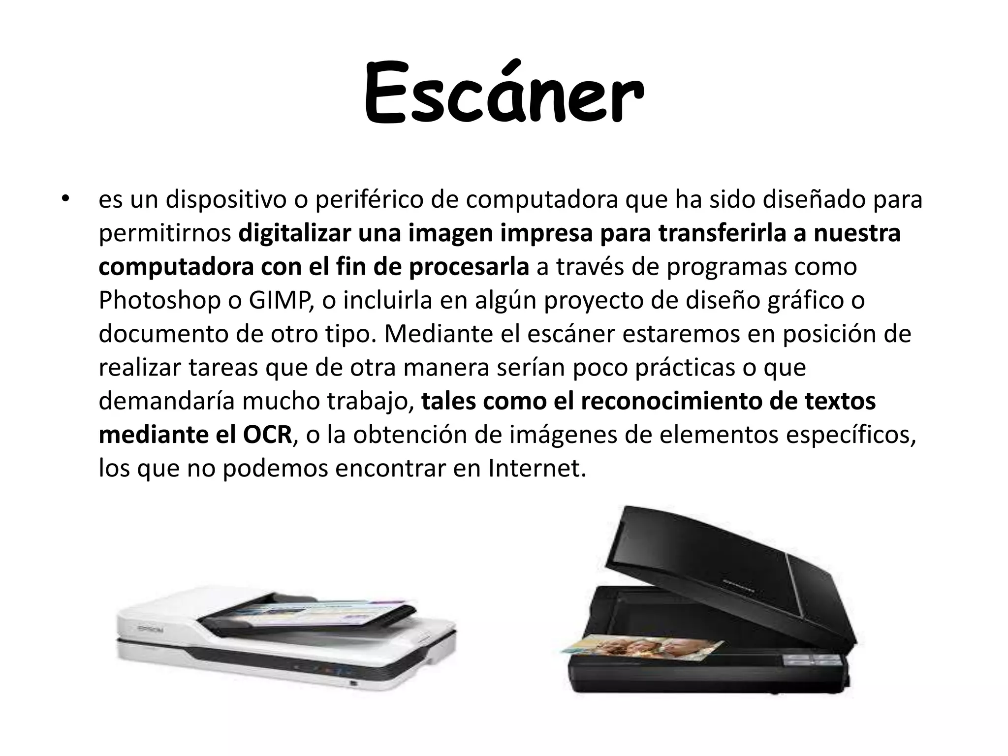 Escáner
• es un dispositivo o periférico de computadora que ha sido diseñado para
permitirnos digitalizar una imagen impresa para transferirla a nuestra
computadora con el fin de procesarla a través de programas como
Photoshop o GIMP, o incluirla en algún proyecto de diseño gráfico o
documento de otro tipo. Mediante el escáner estaremos en posición de
realizar tareas que de otra manera serían poco prácticas o que
demandaría mucho trabajo, tales como el reconocimiento de textos
mediante el OCR, o la obtención de imágenes de elementos específicos,
los que no podemos encontrar en Internet.
 