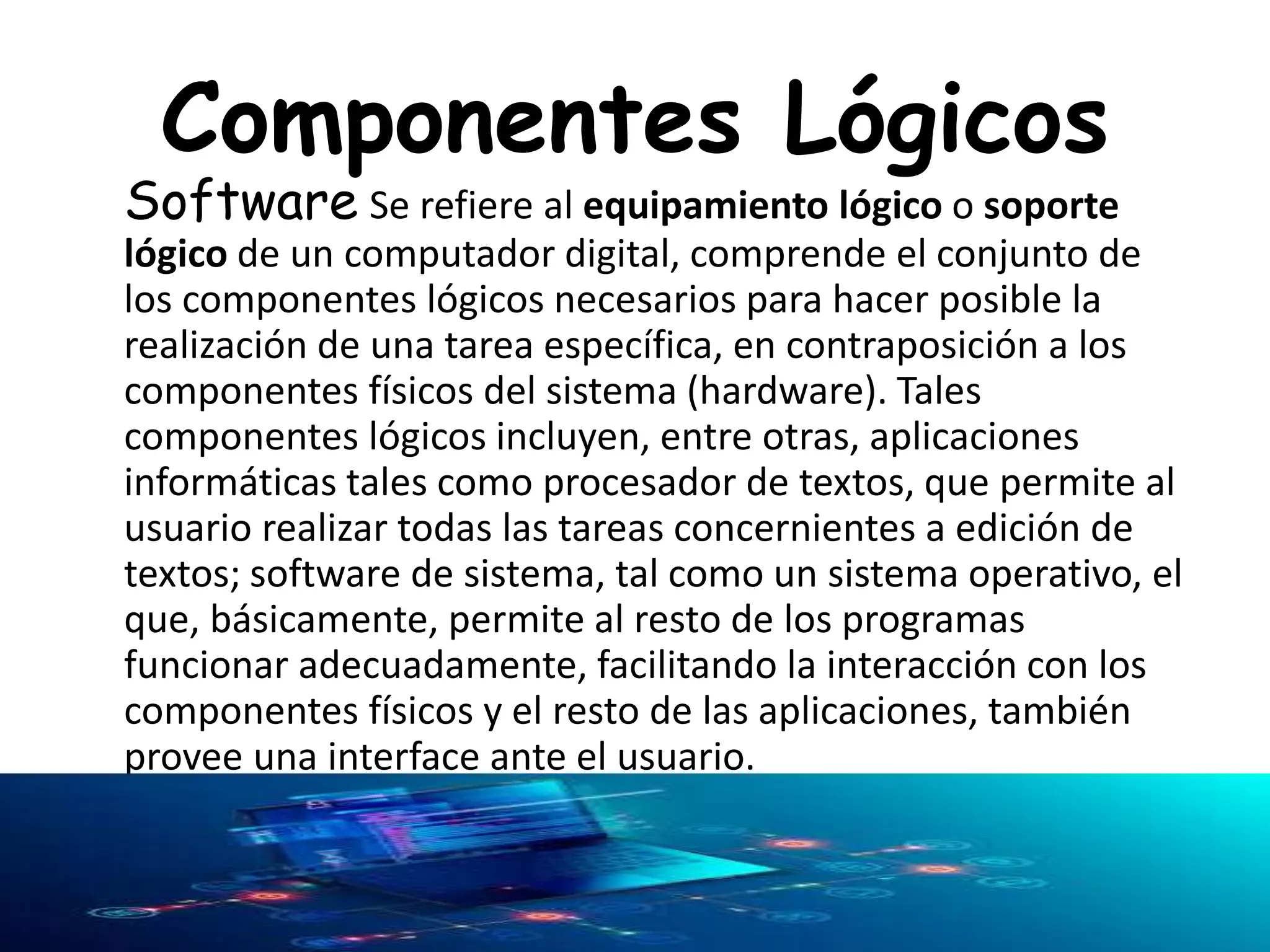 Componentes Lógicos
Software Se refiere al equipamiento lógico o soporte
lógico de un computador digital, comprende el conjunto de
los componentes lógicos necesarios para hacer posible la
realización de una tarea específica, en contraposición a los
componentes físicos del sistema (hardware). Tales
componentes lógicos incluyen, entre otras, aplicaciones
informáticas tales como procesador de textos, que permite al
usuario realizar todas las tareas concernientes a edición de
textos; software de sistema, tal como un sistema operativo, el
que, básicamente, permite al resto de los programas
funcionar adecuadamente, facilitando la interacción con los
componentes físicos y el resto de las aplicaciones, también
provee una interface ante el usuario.
 