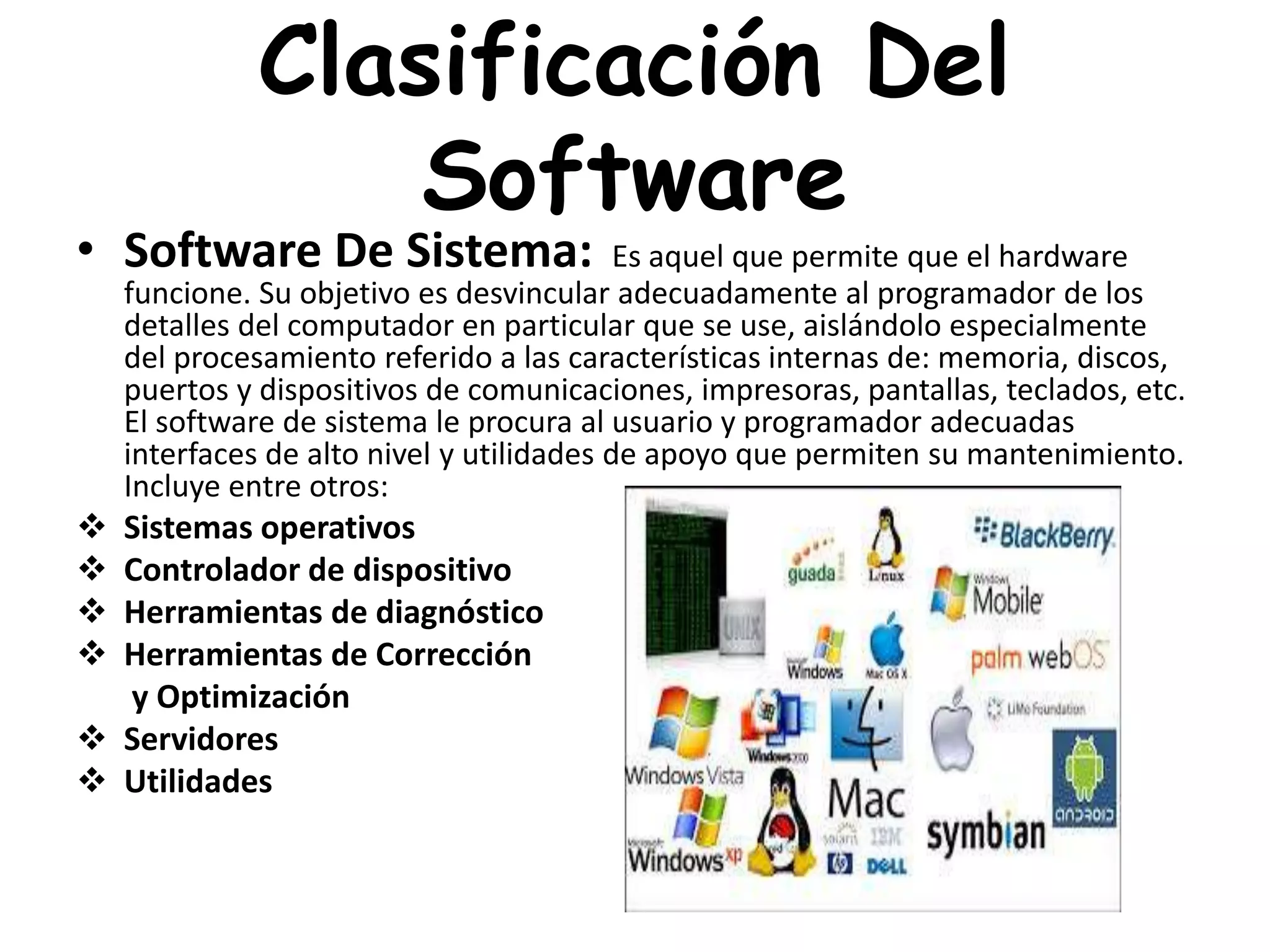 Clasificación Del
Software
• Software De Sistema: Es aquel que permite que el hardware
funcione. Su objetivo es desvincular adecuadamente al programador de los
detalles del computador en particular que se use, aislándolo especialmente
del procesamiento referido a las características internas de: memoria, discos,
puertos y dispositivos de comunicaciones, impresoras, pantallas, teclados, etc.
El software de sistema le procura al usuario y programador adecuadas
interfaces de alto nivel y utilidades de apoyo que permiten su mantenimiento.
Incluye entre otros:
 Sistemas operativos
 Controlador de dispositivo
 Herramientas de diagnóstico
 Herramientas de Corrección
y Optimización
 Servidores
 Utilidades
 