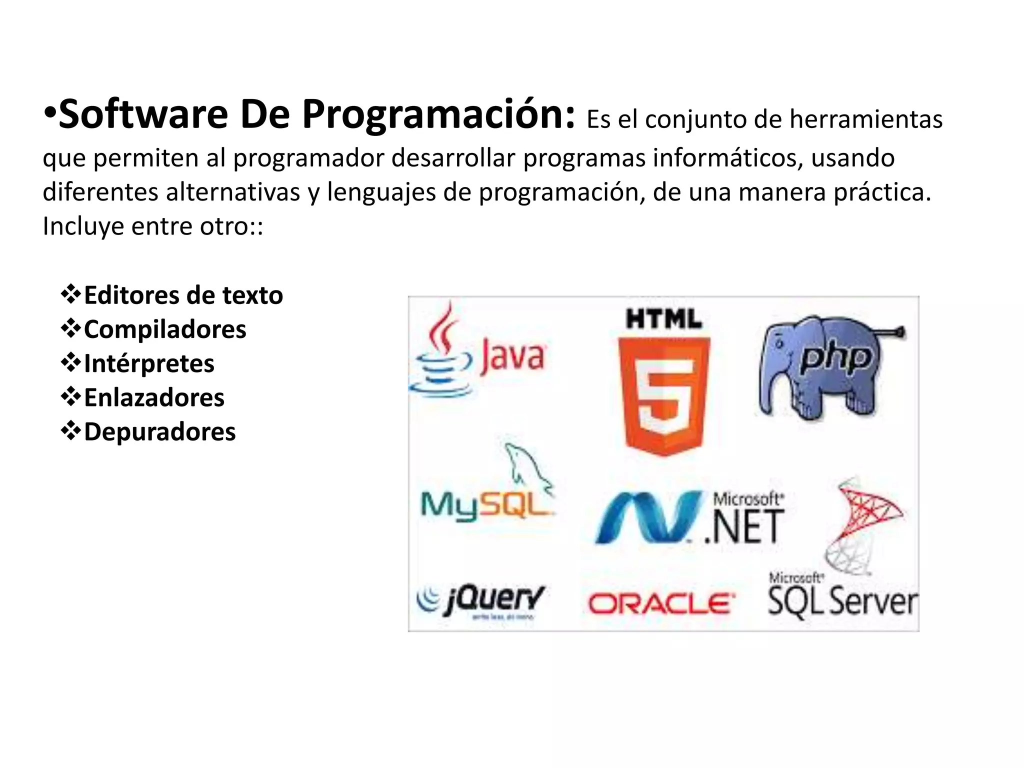 •Software De Programación: Es el conjunto de herramientas
que permiten al programador desarrollar programas informáticos, usando
diferentes alternativas y lenguajes de programación, de una manera práctica.
Incluye entre otro::
Editores de texto
Compiladores
Intérpretes
Enlazadores
Depuradores
 