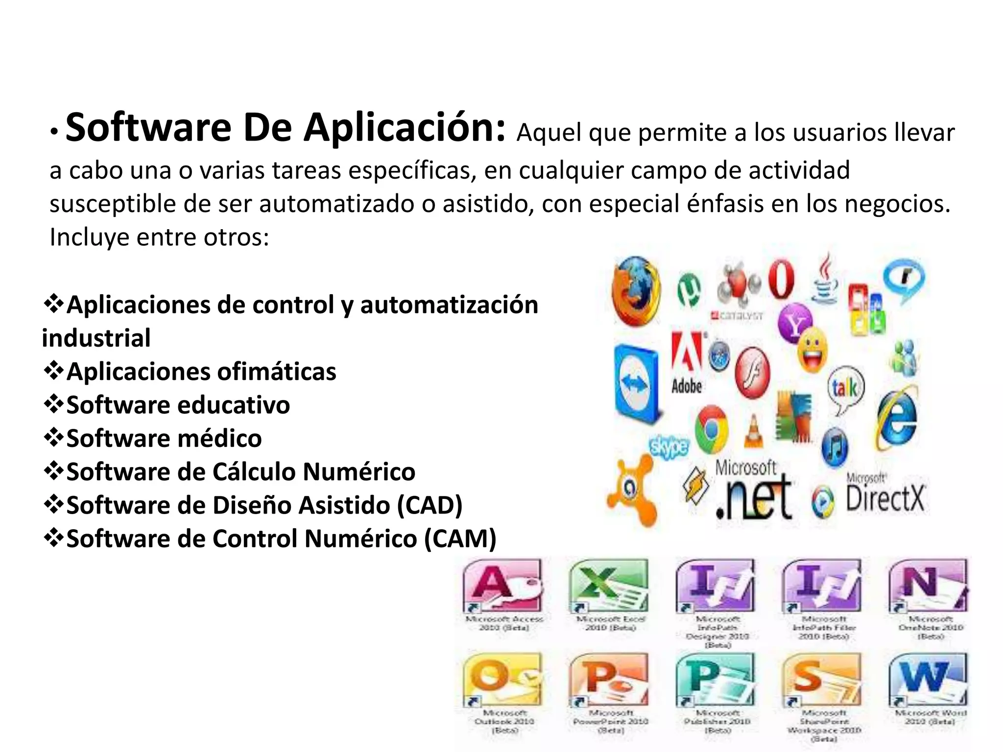 • Software De Aplicación: Aquel que permite a los usuarios llevar
a cabo una o varias tareas específicas, en cualquier campo de actividad
susceptible de ser automatizado o asistido, con especial énfasis en los negocios.
Incluye entre otros:
Aplicaciones de control y automatización
industrial
Aplicaciones ofimáticas
Software educativo
Software médico
Software de Cálculo Numérico
Software de Diseño Asistido (CAD)
Software de Control Numérico (CAM)
 