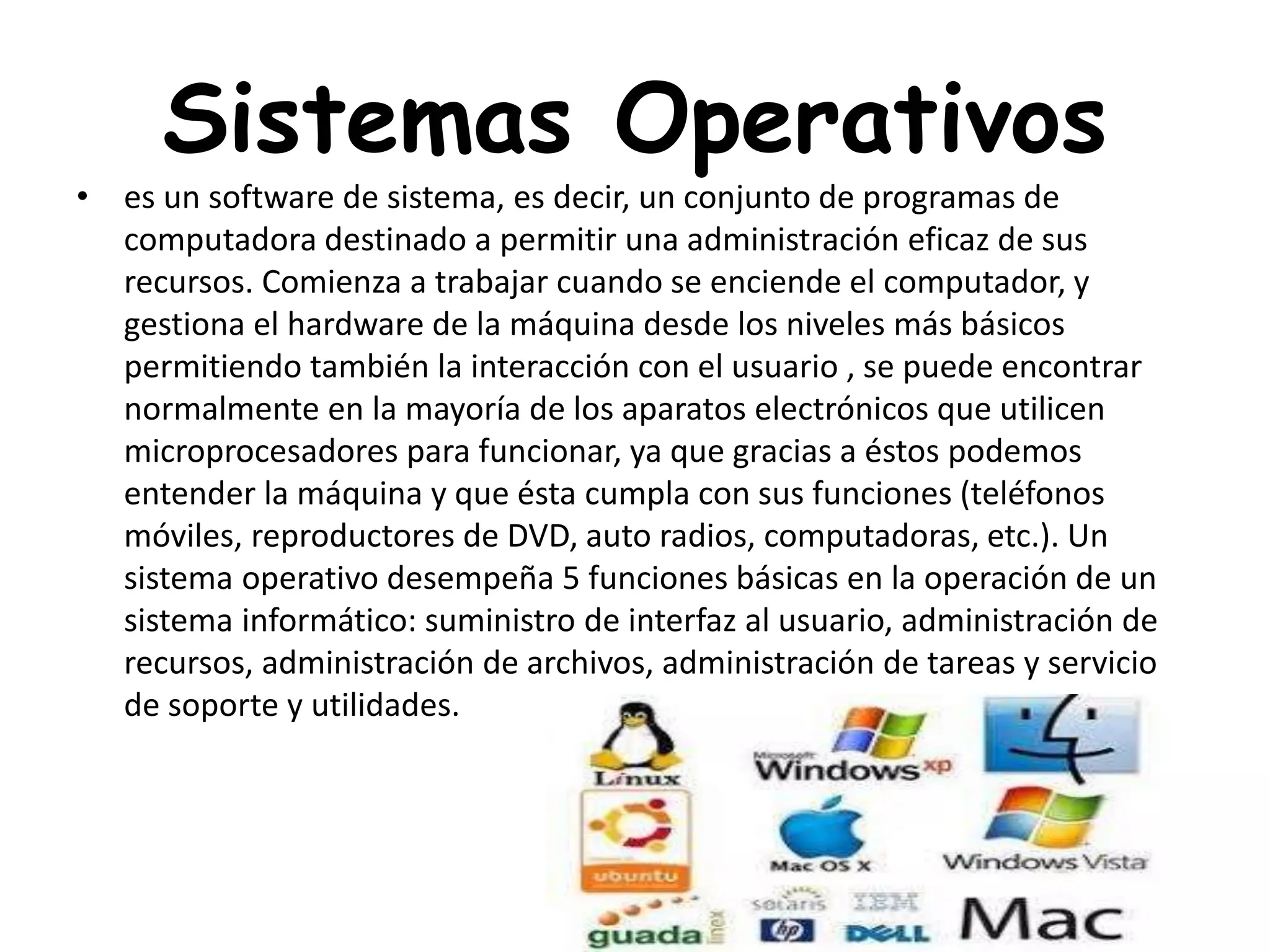 Sistemas Operativos
• es un software de sistema, es decir, un conjunto de programas de
computadora destinado a permitir una administración eficaz de sus
recursos. Comienza a trabajar cuando se enciende el computador, y
gestiona el hardware de la máquina desde los niveles más básicos
permitiendo también la interacción con el usuario , se puede encontrar
normalmente en la mayoría de los aparatos electrónicos que utilicen
microprocesadores para funcionar, ya que gracias a éstos podemos
entender la máquina y que ésta cumpla con sus funciones (teléfonos
móviles, reproductores de DVD, auto radios, computadoras, etc.). Un
sistema operativo desempeña 5 funciones básicas en la operación de un
sistema informático: suministro de interfaz al usuario, administración de
recursos, administración de archivos, administración de tareas y servicio
de soporte y utilidades.
 