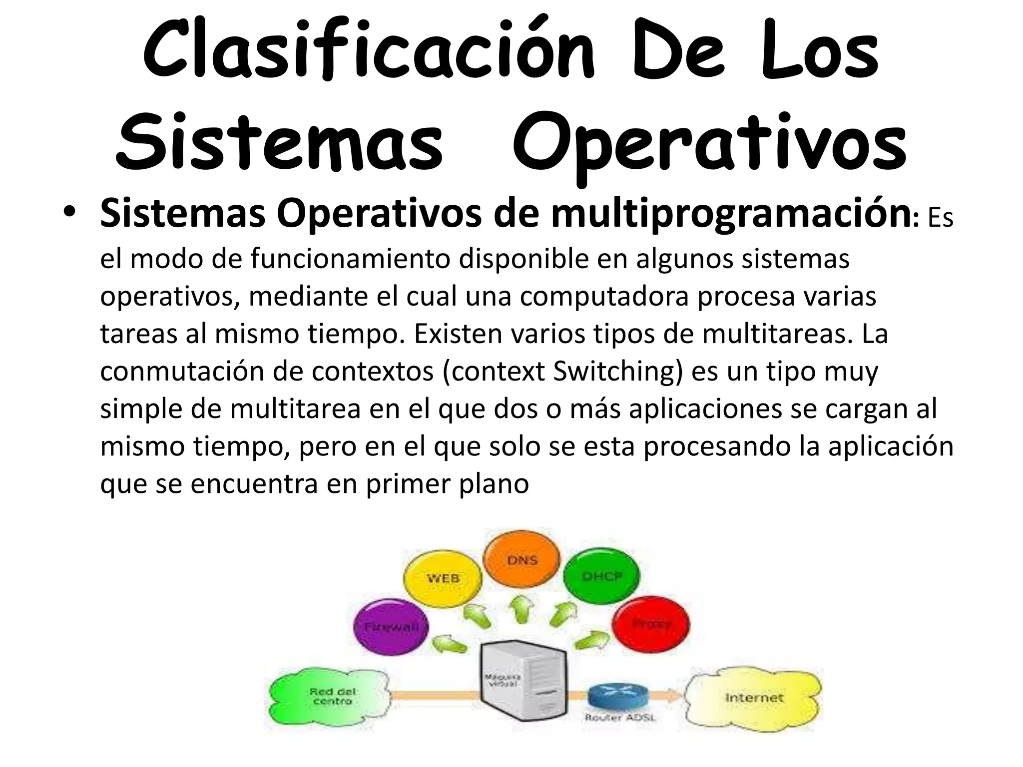 Clasificación De Los
Sistemas Operativos
• Sistemas Operativos de multiprogramación: Es
el modo de funcionamiento disponible en algunos sistemas
operativos, mediante el cual una computadora procesa varias
tareas al mismo tiempo. Existen varios tipos de multitareas. La
conmutación de contextos (context Switching) es un tipo muy
simple de multitarea en el que dos o más aplicaciones se cargan al
mismo tiempo, pero en el que solo se esta procesando la aplicación
que se encuentra en primer plano
 
