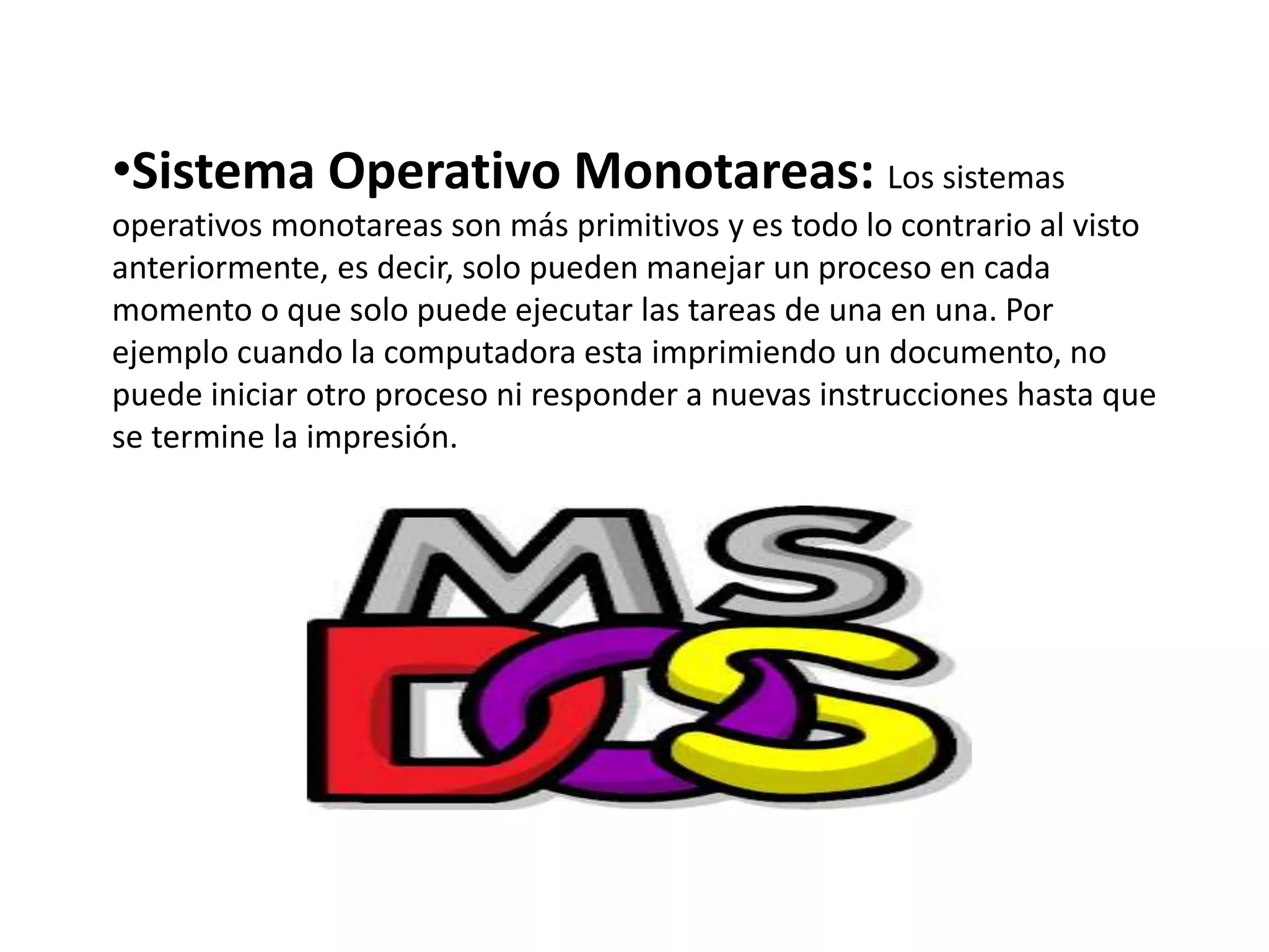 •Sistema Operativo Monotareas: Los sistemas
operativos monotareas son más primitivos y es todo lo contrario al visto
anteriormente, es decir, solo pueden manejar un proceso en cada
momento o que solo puede ejecutar las tareas de una en una. Por
ejemplo cuando la computadora esta imprimiendo un documento, no
puede iniciar otro proceso ni responder a nuevas instrucciones hasta que
se termine la impresión.
 