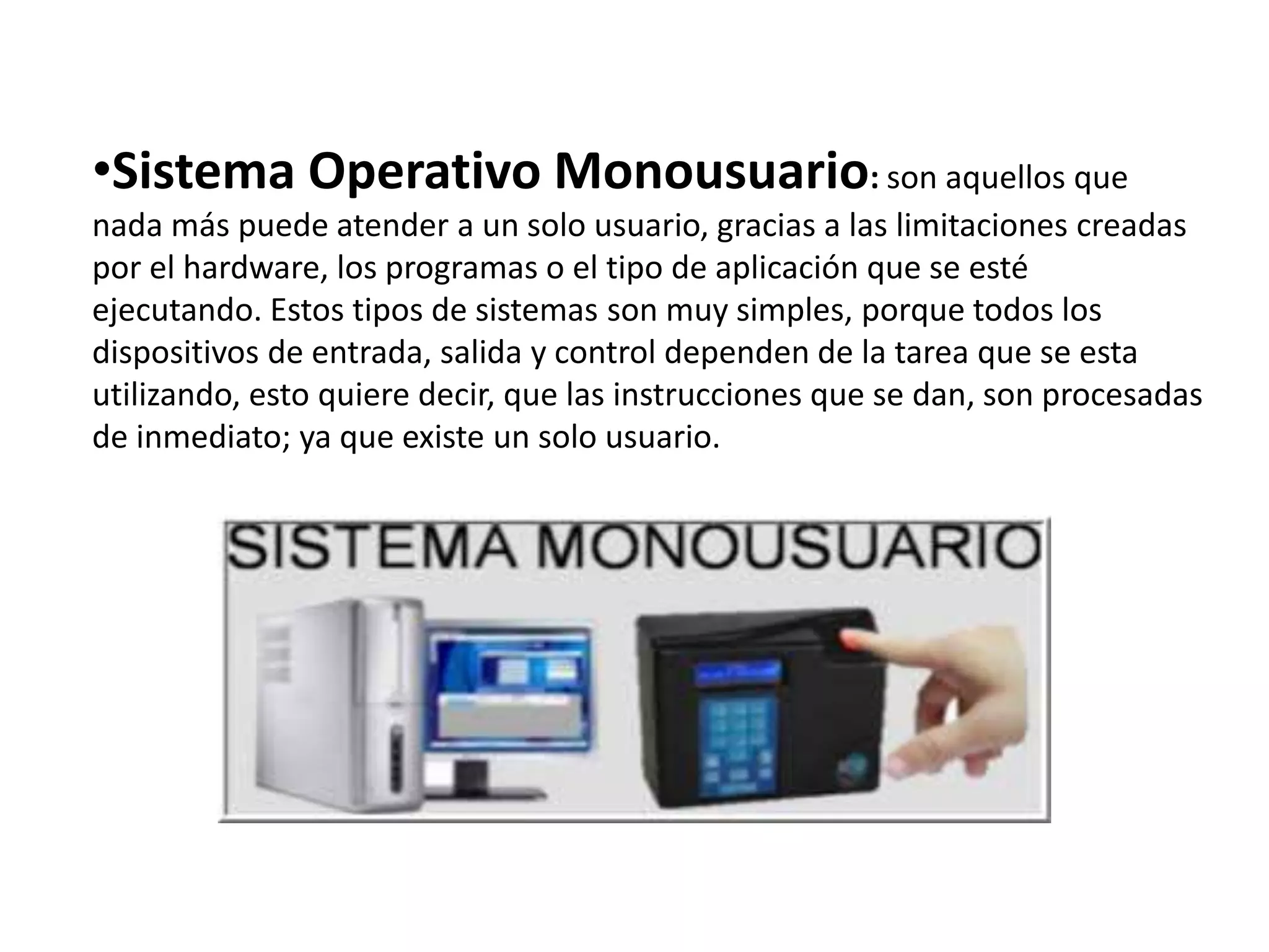 •Sistema Operativo Monousuario: son aquellos que
nada más puede atender a un solo usuario, gracias a las limitaciones creadas
por el hardware, los programas o el tipo de aplicación que se esté
ejecutando. Estos tipos de sistemas son muy simples, porque todos los
dispositivos de entrada, salida y control dependen de la tarea que se esta
utilizando, esto quiere decir, que las instrucciones que se dan, son procesadas
de inmediato; ya que existe un solo usuario.
 