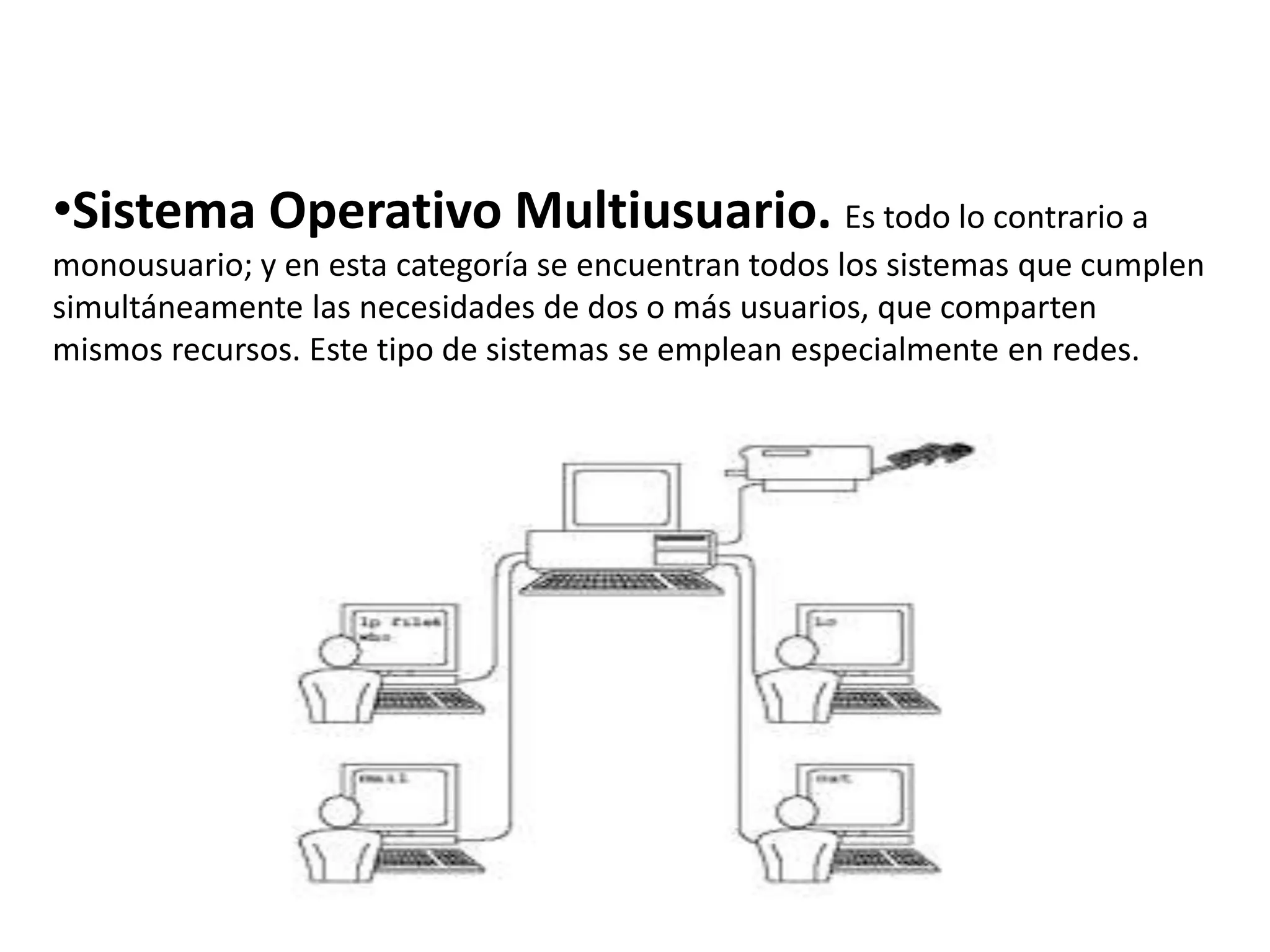 •Sistema Operativo Multiusuario. Es todo lo contrario a
monousuario; y en esta categoría se encuentran todos los sistemas que cumplen
simultáneamente las necesidades de dos o más usuarios, que comparten
mismos recursos. Este tipo de sistemas se emplean especialmente en redes.
 
