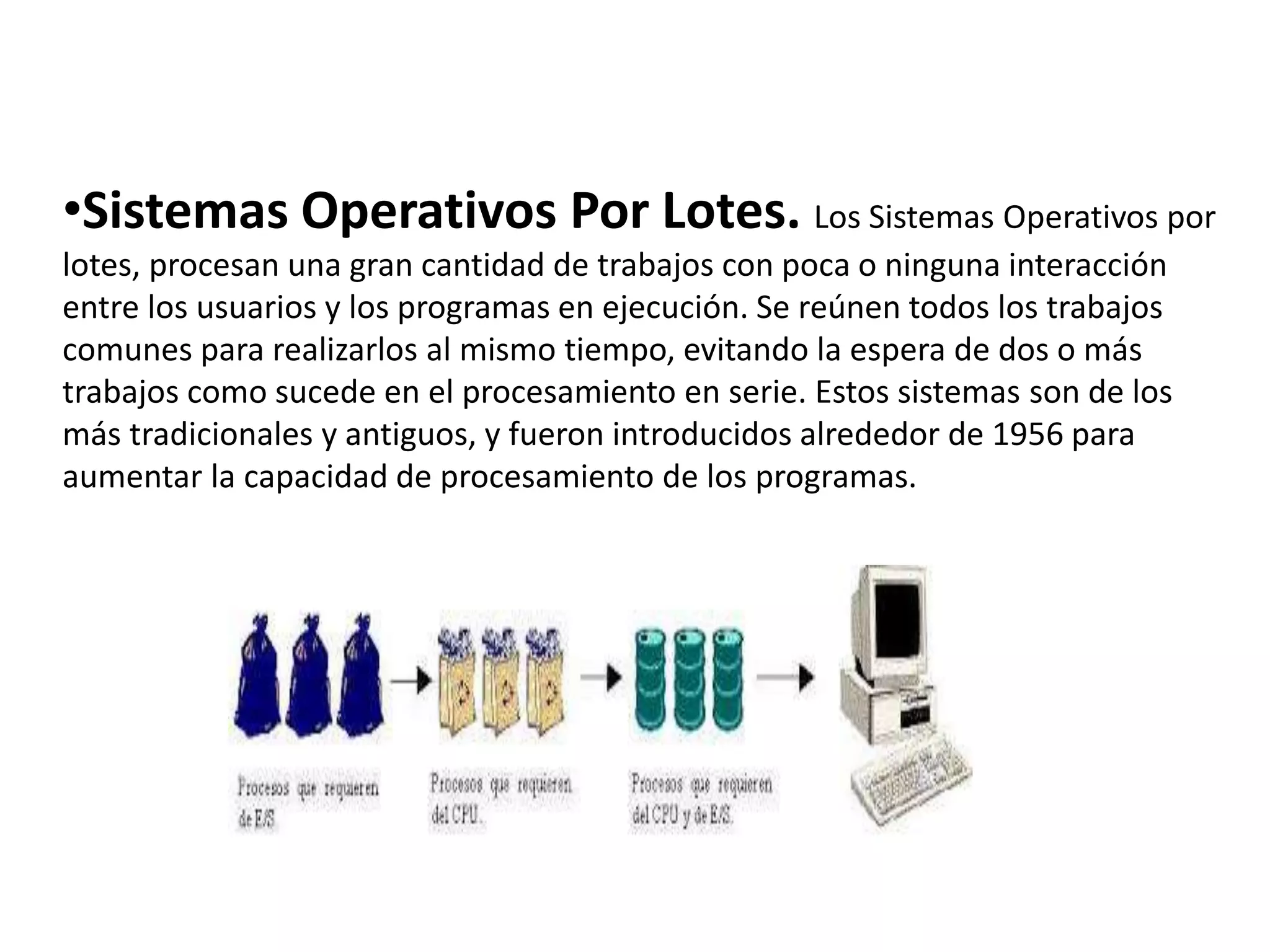•Sistemas Operativos Por Lotes. Los Sistemas Operativos por
lotes, procesan una gran cantidad de trabajos con poca o ninguna interacción
entre los usuarios y los programas en ejecución. Se reúnen todos los trabajos
comunes para realizarlos al mismo tiempo, evitando la espera de dos o más
trabajos como sucede en el procesamiento en serie. Estos sistemas son de los
más tradicionales y antiguos, y fueron introducidos alrededor de 1956 para
aumentar la capacidad de procesamiento de los programas.
 