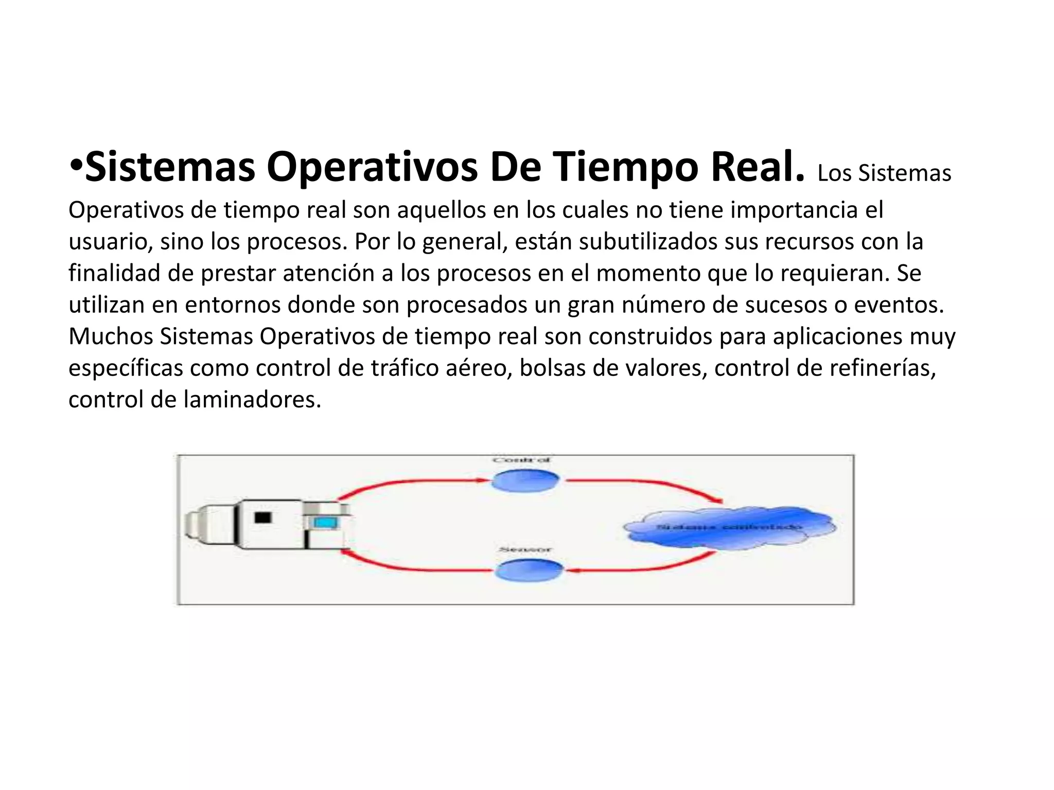 •Sistemas Operativos De Tiempo Real. Los Sistemas
Operativos de tiempo real son aquellos en los cuales no tiene importancia el
usuario, sino los procesos. Por lo general, están subutilizados sus recursos con la
finalidad de prestar atención a los procesos en el momento que lo requieran. Se
utilizan en entornos donde son procesados un gran número de sucesos o eventos.
Muchos Sistemas Operativos de tiempo real son construidos para aplicaciones muy
específicas como control de tráfico aéreo, bolsas de valores, control de refinerías,
control de laminadores.
 
