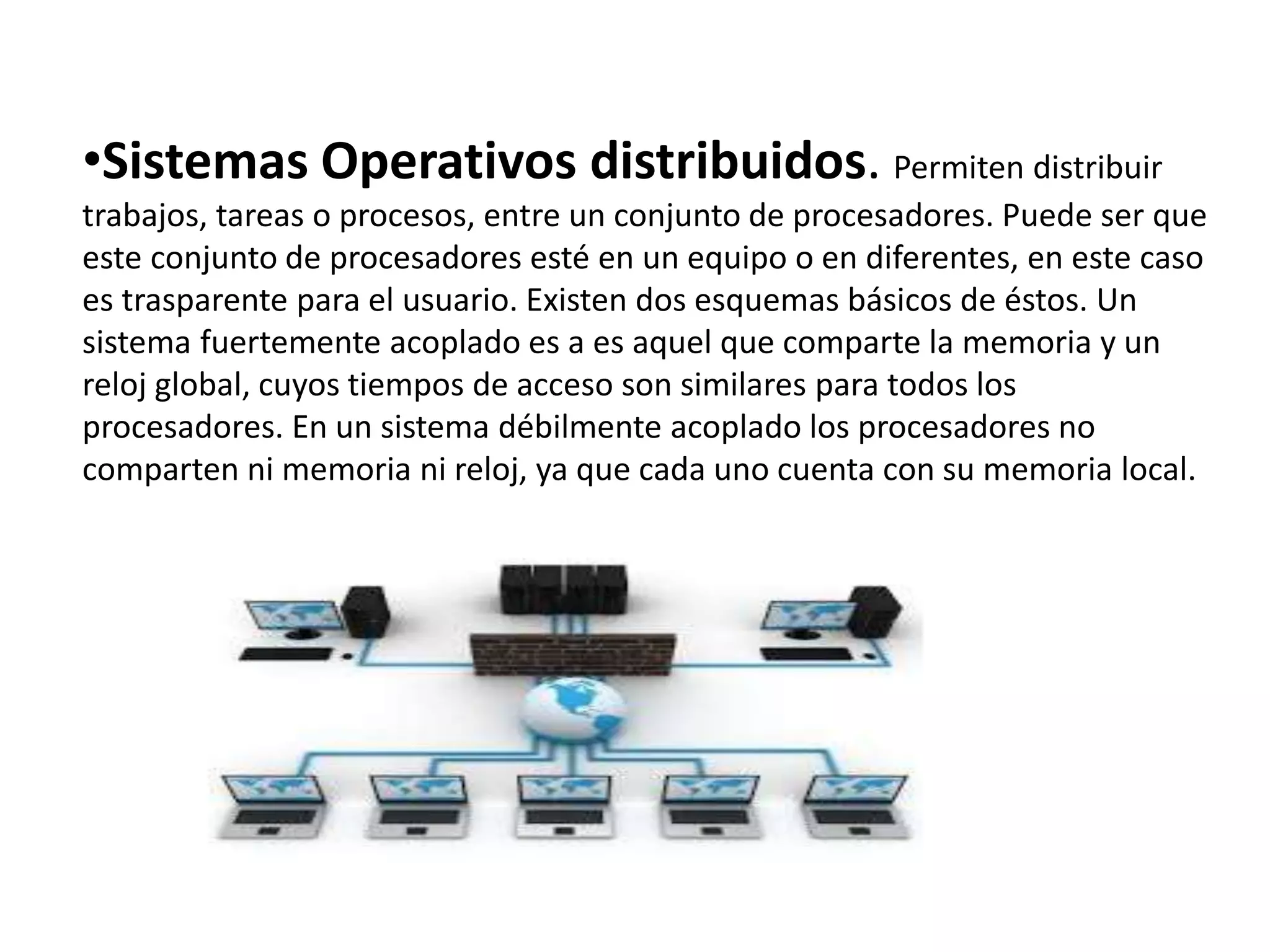 •Sistemas Operativos distribuidos. Permiten distribuir
trabajos, tareas o procesos, entre un conjunto de procesadores. Puede ser que
este conjunto de procesadores esté en un equipo o en diferentes, en este caso
es trasparente para el usuario. Existen dos esquemas básicos de éstos. Un
sistema fuertemente acoplado es a es aquel que comparte la memoria y un
reloj global, cuyos tiempos de acceso son similares para todos los
procesadores. En un sistema débilmente acoplado los procesadores no
comparten ni memoria ni reloj, ya que cada uno cuenta con su memoria local.
 