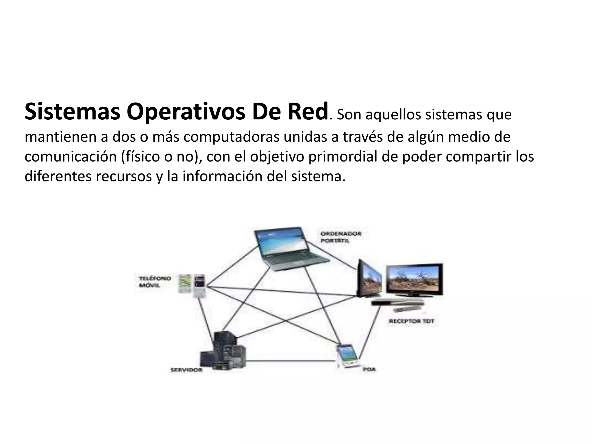 Sistemas Operativos De Red. Son aquellos sistemas que
mantienen a dos o más computadoras unidas a través de algún medio de
comunicación (físico o no), con el objetivo primordial de poder compartir los
diferentes recursos y la información del sistema.
 