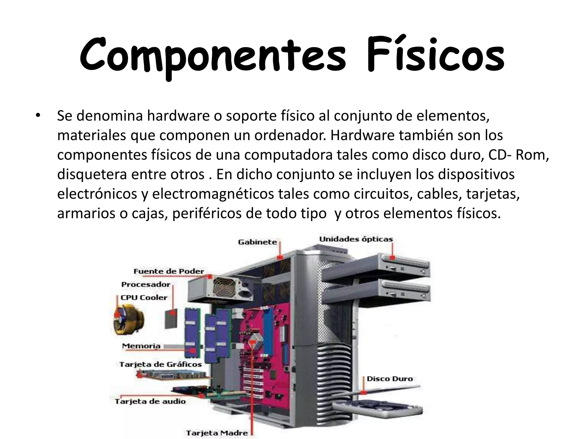 Componentes Físicos
• Se denomina hardware o soporte físico al conjunto de elementos,
materiales que componen un ordenador. Hardware también son los
componentes físicos de una computadora tales como disco duro, CD- Rom,
disquetera entre otros . En dicho conjunto se incluyen los dispositivos
electrónicos y electromagnéticos tales como circuitos, cables, tarjetas,
armarios o cajas, periféricos de todo tipo y otros elementos físicos.
 