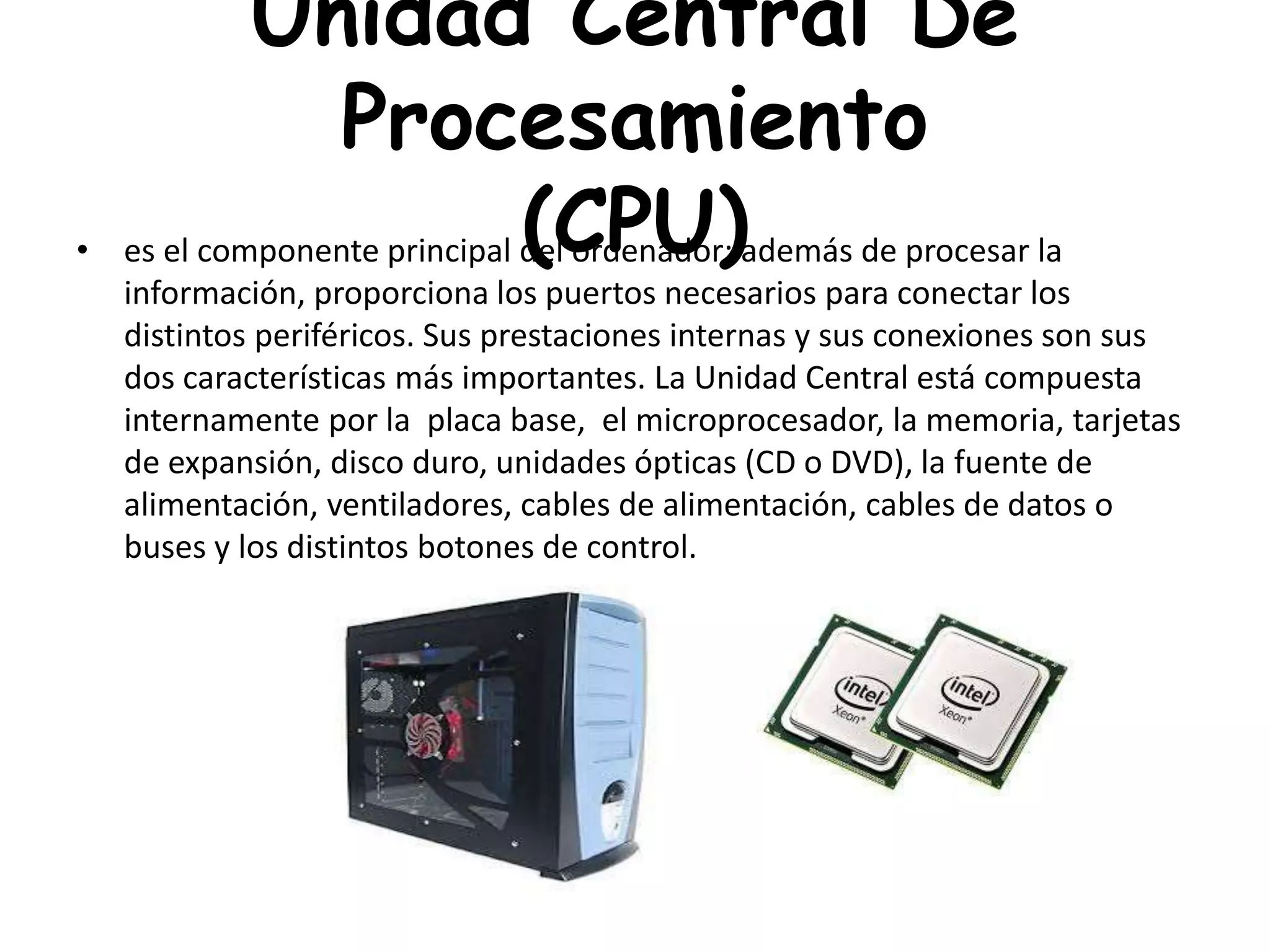 Unidad Central De
Procesamiento
(CPU)• es el componente principal del ordenador; además de procesar la
información, proporciona los puertos necesarios para conectar los
distintos periféricos. Sus prestaciones internas y sus conexiones son sus
dos características más importantes. La Unidad Central está compuesta
internamente por la placa base, el microprocesador, la memoria, tarjetas
de expansión, disco duro, unidades ópticas (CD o DVD), la fuente de
alimentación, ventiladores, cables de alimentación, cables de datos o
buses y los distintos botones de control.
 