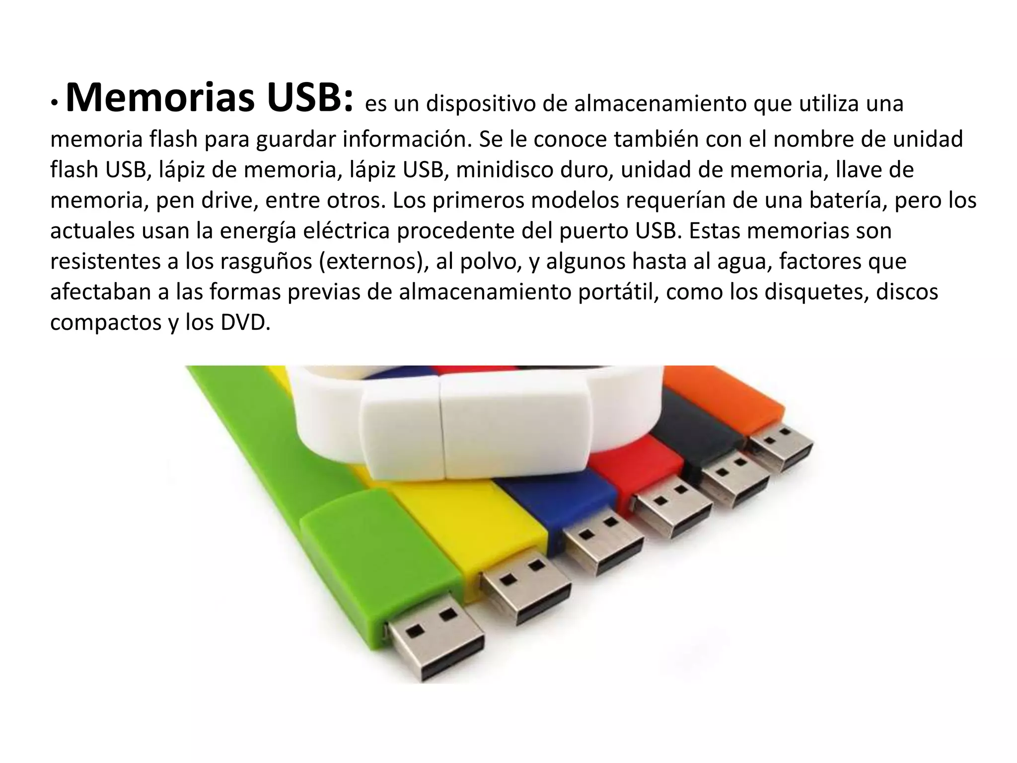 • Memorias USB: es un dispositivo de almacenamiento que utiliza una
memoria flash para guardar información. Se le conoce también con el nombre de unidad
flash USB, lápiz de memoria, lápiz USB, minidisco duro, unidad de memoria, llave de
memoria, pen drive, entre otros. Los primeros modelos requerían de una batería, pero los
actuales usan la energía eléctrica procedente del puerto USB. Estas memorias son
resistentes a los rasguños (externos), al polvo, y algunos hasta al agua, factores que
afectaban a las formas previas de almacenamiento portátil, como los disquetes, discos
compactos y los DVD.
 