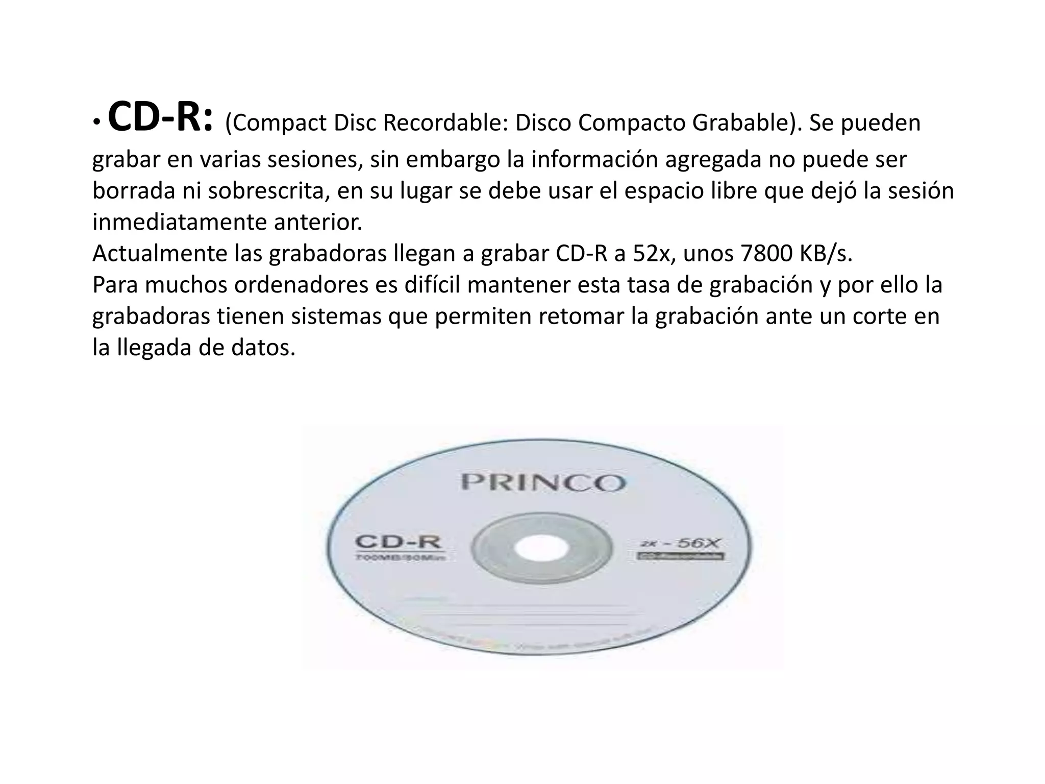 • CD-R: (Compact Disc Recordable: Disco Compacto Grabable). Se pueden
grabar en varias sesiones, sin embargo la información agregada no puede ser
borrada ni sobrescrita, en su lugar se debe usar el espacio libre que dejó la sesión
inmediatamente anterior.
Actualmente las grabadoras llegan a grabar CD-R a 52x, unos 7800 KB/s.
Para muchos ordenadores es difícil mantener esta tasa de grabación y por ello la
grabadoras tienen sistemas que permiten retomar la grabación ante un corte en
la llegada de datos.
 