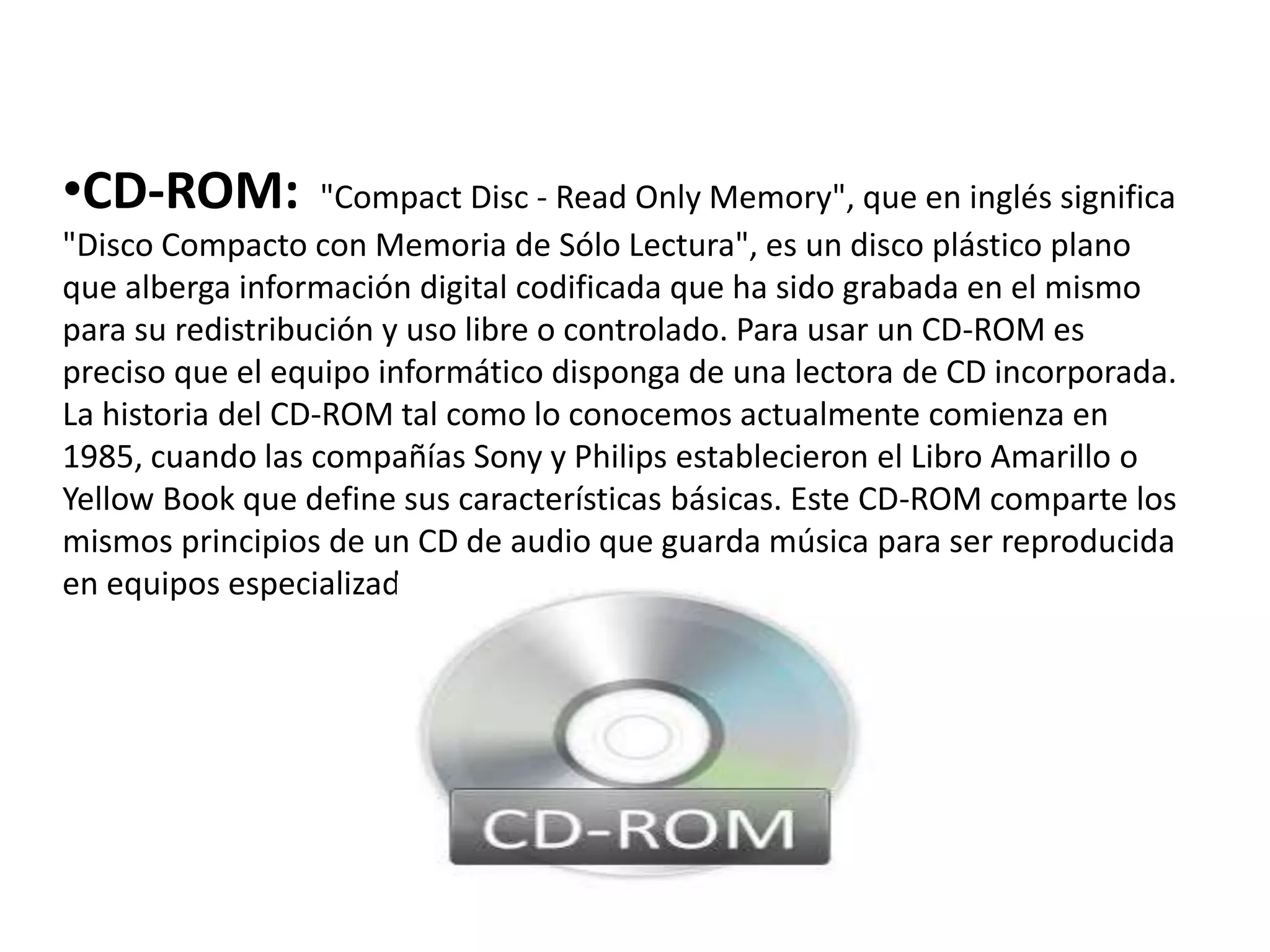 •CD-ROM: "Compact Disc - Read Only Memory", que en inglés significa
"Disco Compacto con Memoria de Sólo Lectura", es un disco plástico plano
que alberga información digital codificada que ha sido grabada en el mismo
para su redistribución y uso libre o controlado. Para usar un CD-ROM es
preciso que el equipo informático disponga de una lectora de CD incorporada.
La historia del CD-ROM tal como lo conocemos actualmente comienza en
1985, cuando las compañías Sony y Philips establecieron el Libro Amarillo o
Yellow Book que define sus características básicas. Este CD-ROM comparte los
mismos principios de un CD de audio que guarda música para ser reproducida
en equipos especializados.
 