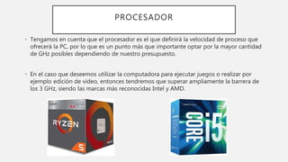 PROCESADOR
• Tengamos en cuenta que el procesador es el que definirá la velocidad de proceso que
ofrecerá la PC, por lo que es un punto más que importante optar por la mayor cantidad
de GHz posibles dependiendo de nuestro presupuesto.
• En el caso que deseemos utilizar la computadora para ejecutar juegos o realizar por
ejemplo edición de video, entonces tendremos que superar ampliamente la barrera de
los 3 GHz, siendo las marcas más reconocidas Intel y AMD.
 