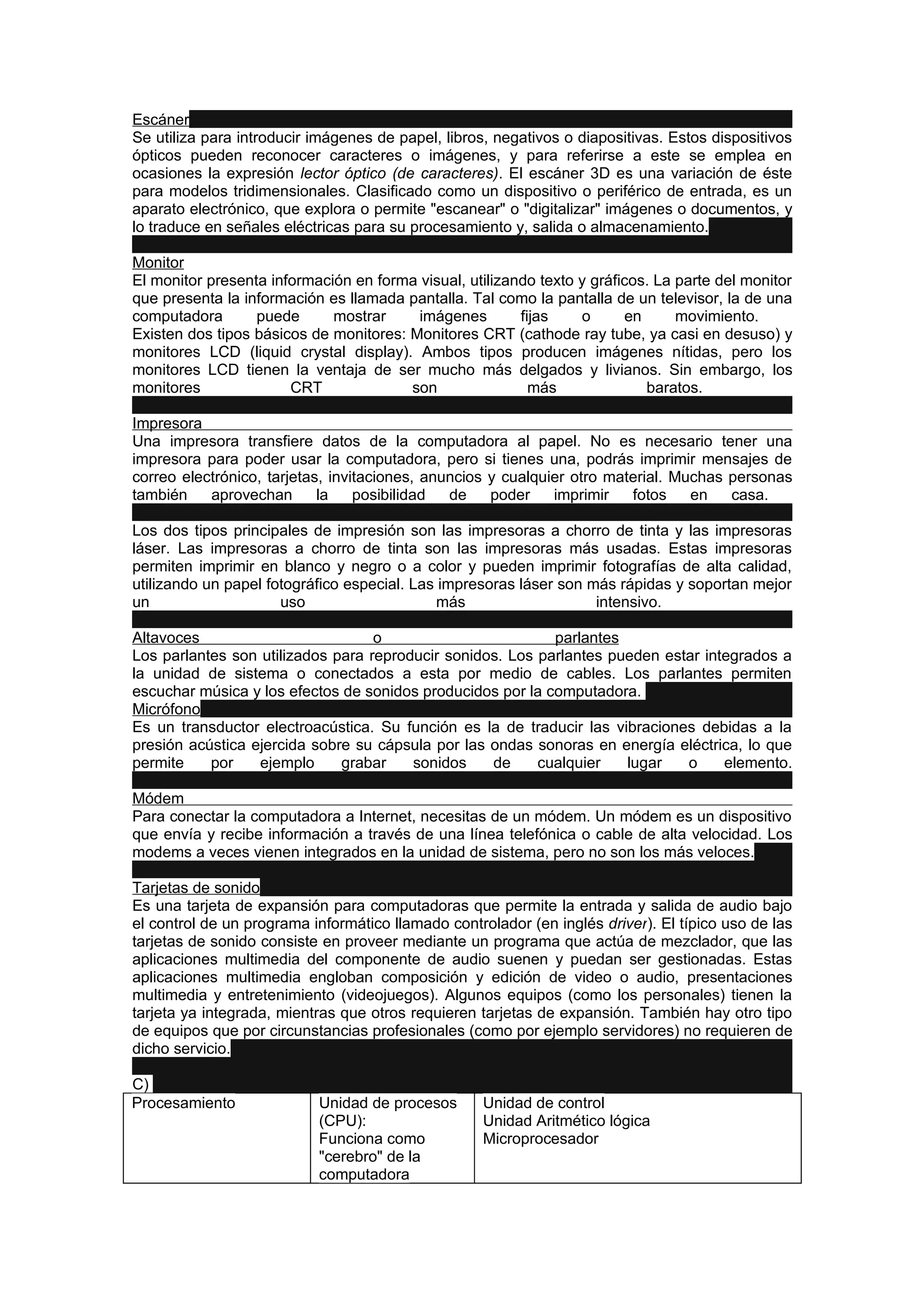 Escáner
Se utiliza para introducir imágenes de papel, libros, negativos o diapositivas. Estos dispositivos
ópticos pueden reconocer caracteres o imágenes, y para referirse a este se emplea en
ocasiones la expresión lector óptico (de caracteres). El escáner 3D es una variación de éste
para modelos tridimensionales. Clasificado como un dispositivo o periférico de entrada, es un
aparato electrónico, que explora o permite "escanear" o "digitalizar" imágenes o documentos, y
lo traduce en señales eléctricas para su procesamiento y, salida o almacenamiento.

Monitor
El monitor presenta información en forma visual, utilizando texto y gráficos. La parte del monitor
que presenta la información es llamada pantalla. Tal como la pantalla de un televisor, la de una
computadora       puede      mostrar     imágenes        fijas    o      en      movimiento.
Existen dos tipos básicos de monitores: Monitores CRT (cathode ray tube, ya casi en desuso) y
monitores LCD (liquid crystal display). Ambos tipos producen imágenes nítidas, pero los
monitores LCD tienen la ventaja de ser mucho más delgados y livianos. Sin embargo, los
monitores              CRT              son                más              baratos.

Impresora
Una impresora transfiere datos de la computadora al papel. No es necesario tener una
impresora para poder usar la computadora, pero si tienes una, podrás imprimir mensajes de
correo electrónico, tarjetas, invitaciones, anuncios y cualquier otro material. Muchas personas
también    aprovechan       la    posibilidad  de    poder    imprimir   fotos    en   casa.

Los dos tipos principales de impresión son las impresoras a chorro de tinta y las impresoras
láser. Las impresoras a chorro de tinta son las impresoras más usadas. Estas impresoras
permiten imprimir en blanco y negro o a color y pueden imprimir fotografías de alta calidad,
utilizando un papel fotográfico especial. Las impresoras láser son más rápidas y soportan mejor
un                    uso                     más                   intensivo.

Altavoces                          o                        parlantes
Los parlantes son utilizados para reproducir sonidos. Los parlantes pueden estar integrados a
la unidad de sistema o conectados a esta por medio de cables. Los parlantes permiten
escuchar música y los efectos de sonidos producidos por la computadora.
Micrófono
Es un transductor electroacústica. Su función es la de traducir las vibraciones debidas a la
presión acústica ejercida sobre su cápsula por las ondas sonoras en energía eléctrica, lo que
permite    por    ejemplo     grabar    sonidos    de     cualquier   lugar   o     elemento.

Módem
Para conectar la computadora a Internet, necesitas de un módem. Un módem es un dispositivo
que envía y recibe información a través de una línea telefónica o cable de alta velocidad. Los
modems a veces vienen integrados en la unidad de sistema, pero no son los más veloces.

Tarjetas de sonido
Es una tarjeta de expansión para computadoras que permite la entrada y salida de audio bajo
el control de un programa informático llamado controlador (en inglés driver). El típico uso de las
tarjetas de sonido consiste en proveer mediante un programa que actúa de mezclador, que las
aplicaciones multimedia del componente de audio suenen y puedan ser gestionadas. Estas
aplicaciones multimedia engloban composición y edición de video o audio, presentaciones
multimedia y entretenimiento (videojuegos). Algunos equipos (como los personales) tienen la
tarjeta ya integrada, mientras que otros requieren tarjetas de expansión. También hay otro tipo
de equipos que por circunstancias profesionales (como por ejemplo servidores) no requieren de
dicho servicio.

C)
Procesamiento              Unidad de procesos       Unidad de control
                           (CPU):                   Unidad Aritmético lógica
                           Funciona como            Microprocesador
                           "cerebro" de la
                           computadora
 
