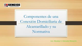 Componentes de una
Conexión Domiciliaria de
Alcantarillado y su
Normativa
Lic. Nícolas I. Estrada Rimachi.
 