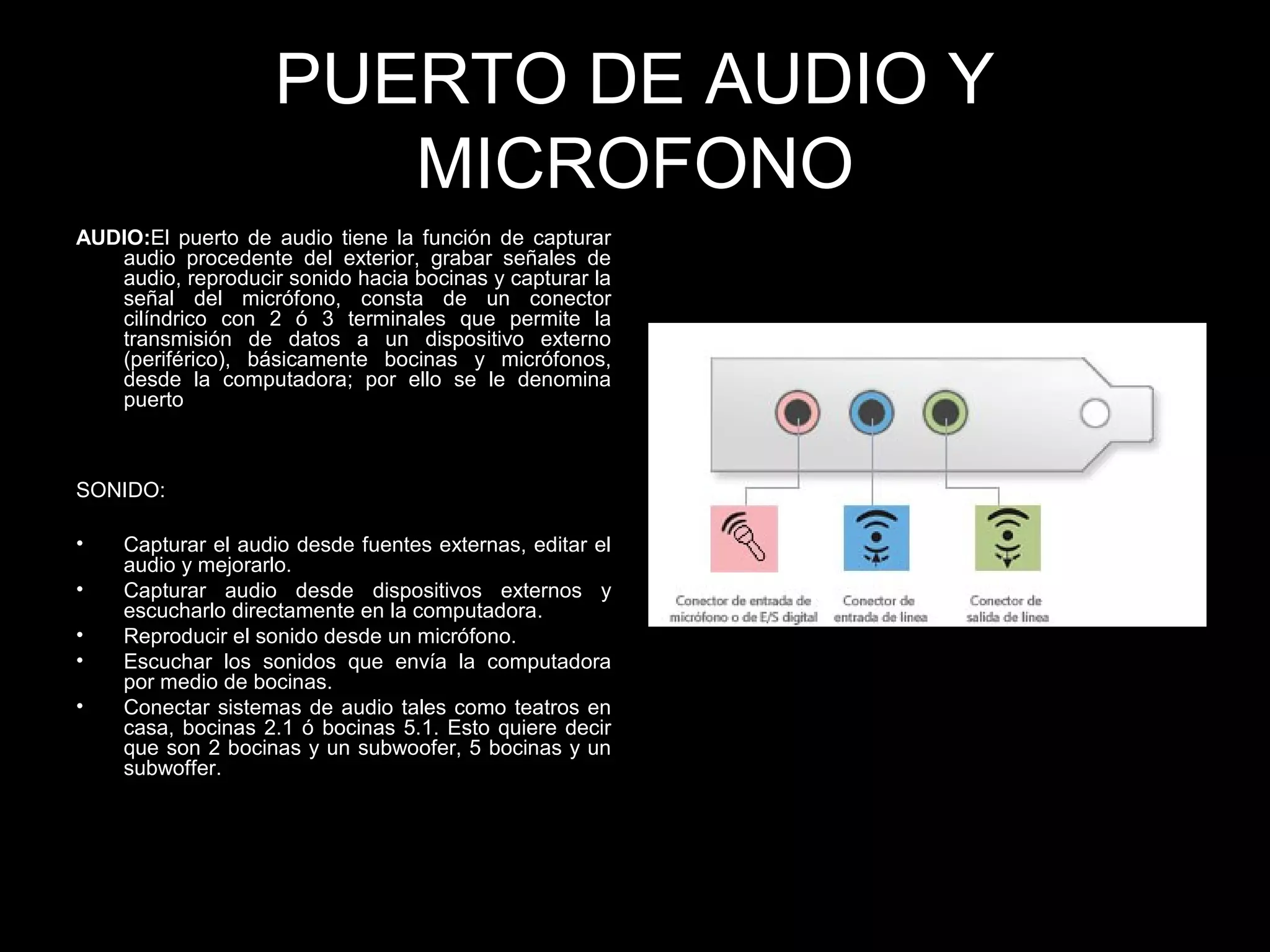 PUERTO DE AUDIO Y
MICROFONO
AUDIO:El puerto de audio tiene la función de capturar
audio procedente del exterior, grabar señales de
audio, reproducir sonido hacia bocinas y capturar la
señal del micrófono, consta de un conector
cilíndrico con 2 ó 3 terminales que permite la
transmisión de datos a un dispositivo externo
(periférico), básicamente bocinas y micrófonos,
desde la computadora; por ello se le denomina
puerto
SONIDO:
• Capturar el audio desde fuentes externas, editar el
audio y mejorarlo.
• Capturar audio desde dispositivos externos y
escucharlo directamente en la computadora.
• Reproducir el sonido desde un micrófono.
• Escuchar los sonidos que envía la computadora
por medio de bocinas.
• Conectar sistemas de audio tales como teatros en
casa, bocinas 2.1 ó bocinas 5.1. Esto quiere decir
que son 2 bocinas y un subwoofer, 5 bocinas y un
subwoffer.
 