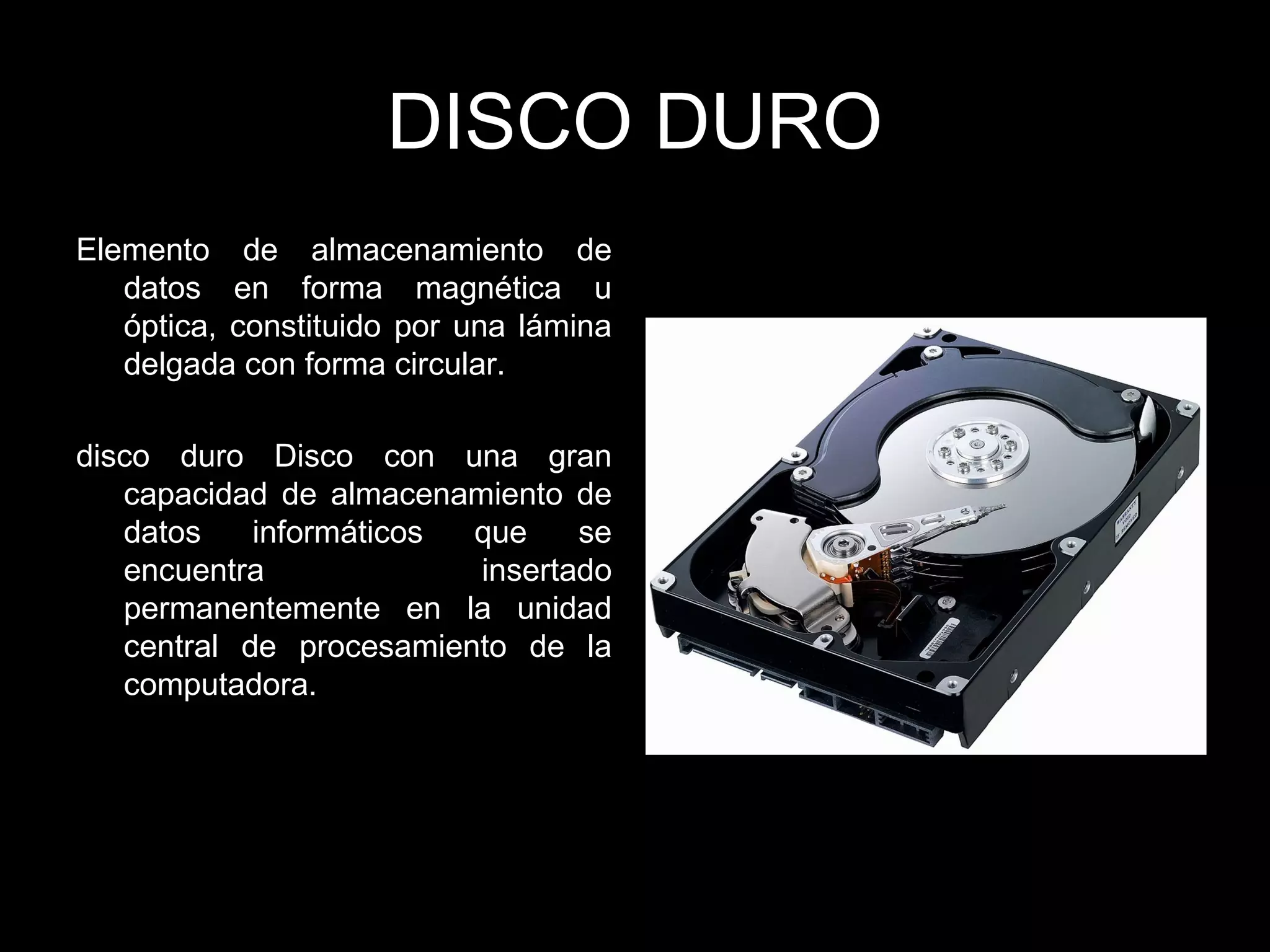 DISCO DURO
Elemento de almacenamiento de
datos en forma magnética u
óptica, constituido por una lámina
delgada con forma circular.
disco duro Disco con una gran
capacidad de almacenamiento de
datos informáticos que se
encuentra insertado
permanentemente en la unidad
central de procesamiento de la
computadora.
 