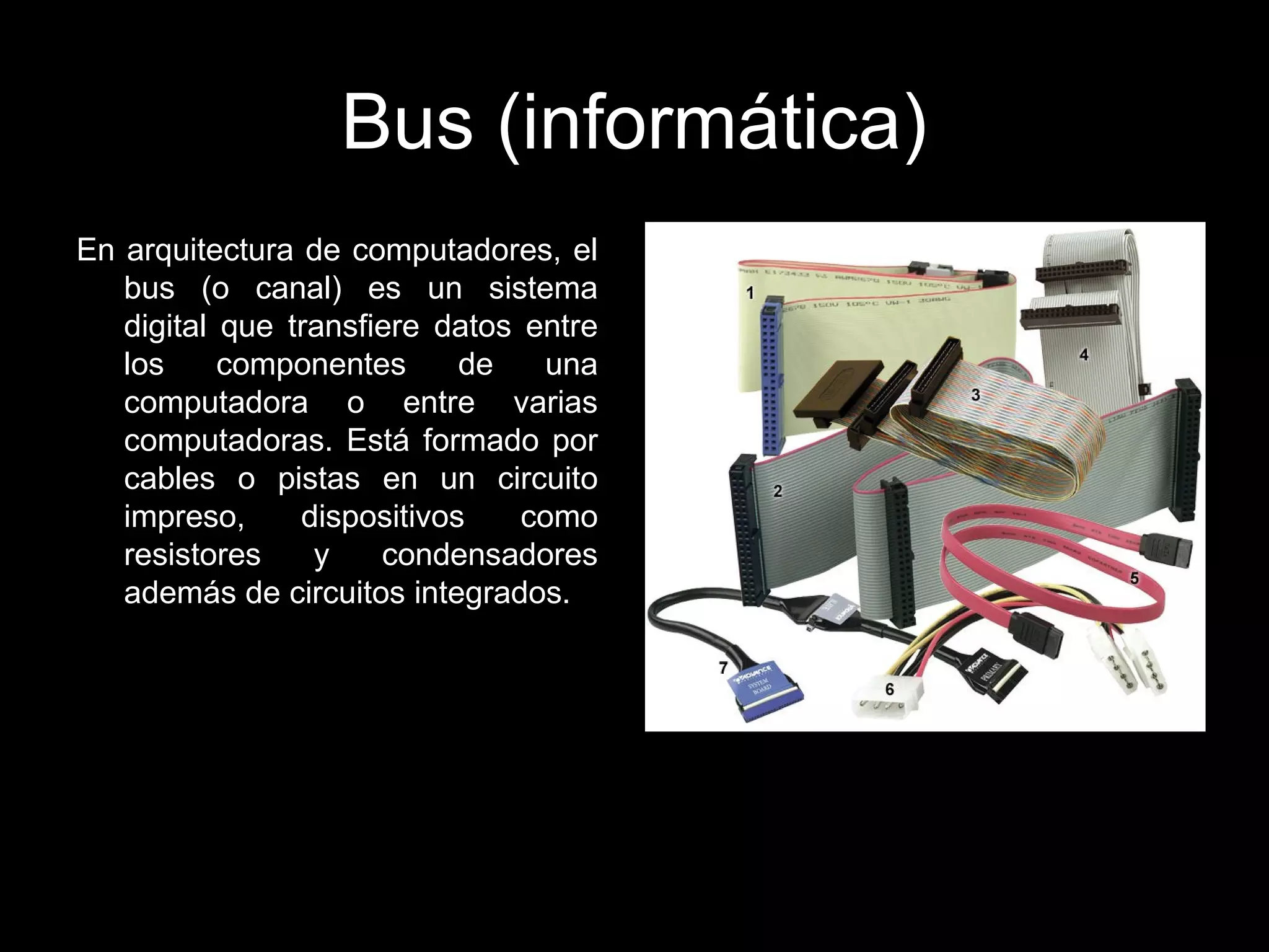 Bus (informática)
En arquitectura de computadores, el
bus (o canal) es un sistema
digital que transfiere datos entre
los componentes de una
computadora o entre varias
computadoras. Está formado por
cables o pistas en un circuito
impreso, dispositivos como
resistores y condensadores
además de circuitos integrados.
 