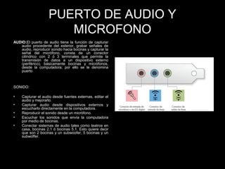 PUERTO DE AUDIO Y
MICROFONO
AUDIO:El puerto de audio tiene la función de capturar
audio procedente del exterior, grabar señales de
audio, reproducir sonido hacia bocinas y capturar la
señal del micrófono, consta de un conector
cilíndrico con 2 ó 3 terminales que permite la
transmisión de datos a un dispositivo externo
(periférico), básicamente bocinas y micrófonos,
desde la computadora; por ello se le denomina
puerto
SONIDO:
• Capturar el audio desde fuentes externas, editar el
audio y mejorarlo.
• Capturar audio desde dispositivos externos y
escucharlo directamente en la computadora.
• Reproducir el sonido desde un micrófono.
• Escuchar los sonidos que envía la computadora
por medio de bocinas.
• Conectar sistemas de audio tales como teatros en
casa, bocinas 2.1 ó bocinas 5.1. Esto quiere decir
que son 2 bocinas y un subwoofer, 5 bocinas y un
subwoffer.
 