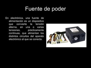 Fuente de poder
En electrónica, una fuente de
alimentación es un dispositivo
que convierte la tensión
alterna, en una o varias
tensiones, prácticamente
continuas, que alimentan los
distintos circuitos del aparato
electrónico al que se conecta.
 