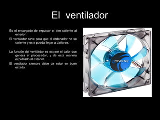 El ventilador
Es el encargado de expulsar el aire caliente al
exterior.
El ventilador sirve para que el ordenador no se
caliente y este pueda llegar a dañarse.
La función del ventilador es extraer el calor que
genera el procesador, y de esta manera
expulsarlo al exterior.
El ventilador siempre debe de estar en buen
estado.
 