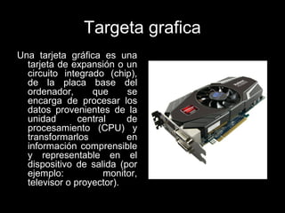 Targeta grafica
Una tarjeta gráfica es una
tarjeta de expansión o un
circuito integrado (chip),
de la placa base del
ordenador, que se
encarga de procesar los
datos provenientes de la
unidad central de
procesamiento (CPU) y
transformarlos en
información comprensible
y representable en el
dispositivo de salida (por
ejemplo: monitor,
televisor o proyector).
 