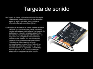 Targeta de sonido
Una tarjeta de sonido o placa de sonido es una tarjeta
de expansión para computadoras que permite la
salida de audio controlada por un programa
informático llamado controlador (driver).
El uso típico de las tarjetas de sonido consiste en hacer,
mediante un programa que actúa de mezclador,
que las aplicaciones multimedia del componente de
audio suenen y puedan ser gestionadas. Estas
aplicaciones incluyen composición de audio y en
conjunción con la tarjeta de videoconferencia
también puede hacerse una edición de vídeo,
presentaciones multimedia y entretenimiento
(videojuegos). Algunos equipos (como
computadoras personales) tienen la tarjeta ya
integrada a la placa base, mientras que otros
requieren tarjetas de expansión. También hay
equipos que por su uso (como por ejemplo
servidores) no requieren de dicha función.
 