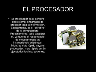 • El procesador es el cerebro
del sistema, encargado de
procesar toda la información.
Básicamente, es el "cerebro"
de la computadora.
Prácticamente, todo pasa por
él, ya que es el responsable
de ejecutar todas las
instrucciones existentes.
Mientras más rápido vaya el
procesador, más rápido serán
ejecutadas las instrucciones.
EL PROCESADOR
 