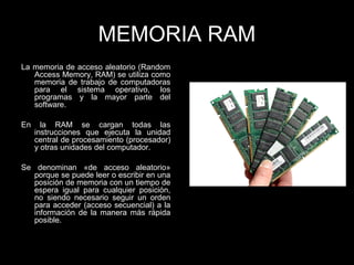 MEMORIA RAM
La memoria de acceso aleatorio (Random
Access Memory, RAM) se utiliza como
memoria de trabajo de computadoras
para el sistema operativo, los
programas y la mayor parte del
software.
En la RAM se cargan todas las
instrucciones que ejecuta la unidad
central de procesamiento (procesador)
y otras unidades del computador.
Se denominan «de acceso aleatorio»
porque se puede leer o escribir en una
posición de memoria con un tiempo de
espera igual para cualquier posición,
no siendo necesario seguir un orden
para acceder (acceso secuencial) a la
información de la manera más rápida
posible.
 