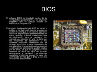 BIOS
El software BIOS es instalado dentro de la
computadora personal (PC), y es el primer
programa que se ejecuta cuando se
enciende la computadora.
El propósito fundamental del BIOS es iniciar y
probar el hardware del sistema y cargar un
gestor de arranque o un sistema operativo
desde un dispositivo de almacenamiento de
datos. Además, el BIOS provee una capa
de abstracción para el hardware, por
ejemplo, que consiste en una vía para que
los programas de aplicaciones y los
sistemas operativos interactúen con el
teclado, el monitor y otros dispositivos de
entrada/salida. Las variaciones que ocurren
en el hardware del sistema quedan ocultos
por el BIOS, ya que los programas usan
servicios de BIOS en lugar de acceder
directamente al hardware. Los sistemas
operativos modernos ignoran la capa de
abstracción provista por el BIOS y acceden
al hardware directamente.
 